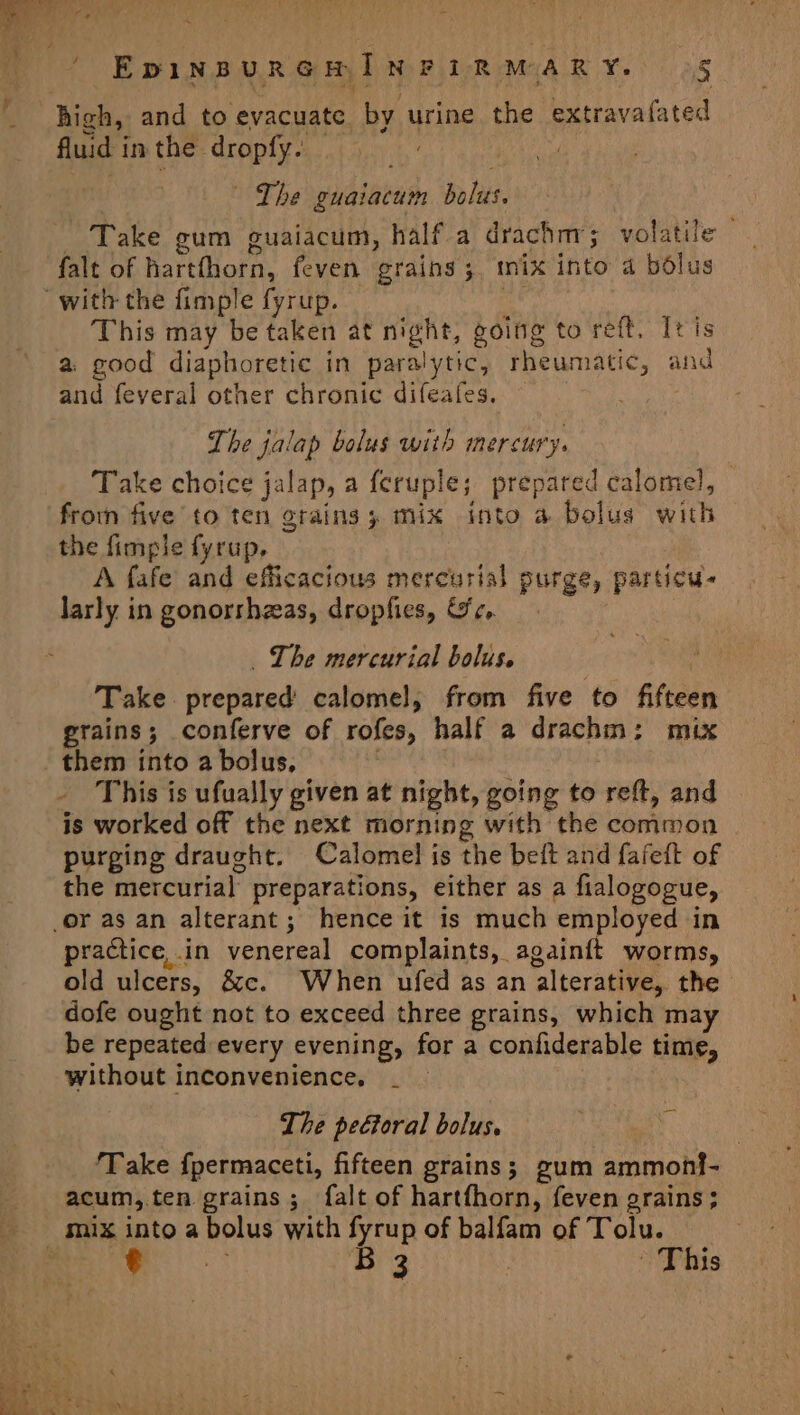 ~ ' EpinpurGmINFiRMARY. g fluid in the dropfy. | ~The guaiacum bolus. Take gum guaiacum, half a drachm; volatile | falt of hartthorn, feven grains ;. mix into a bolus This may be taken at night, going to reft, It is a. good diaphoretic in paralytic, rheumatic, and and feveral other chronic difeafes. The jalap bolus with mercury. Take choice jalap, a feruple; prepared calomel, froin five to ten grains; mix into a bolus with the fimple fyrup. A fafe and efficacious mercurial purge, particu- larly in gonorshzas, dropfies, &amp;e.. _ The mercurial bolus. Take prepared calomel, from five to fifteen grains; conferve of rofes, half a drachm: mix This is ufually given at night, going to reft, and is worked off the next morning with the common purging draught. Calomel is the beit and fafeft of the mercurial preparations, either as a fialogogue, practice, in venereal complaints, againft worms, old ulcers, &amp;c. When ufed as an alterative, the dofe ought not to exceed three grains, which may be repeated every evening, for a confiderable time, without inconvenience. The peétoral bolus. ‘Take f{permaceti, fifteen grains; gum ammonf- acum,.ten grains; falt of hartfhorn, feven grains ;