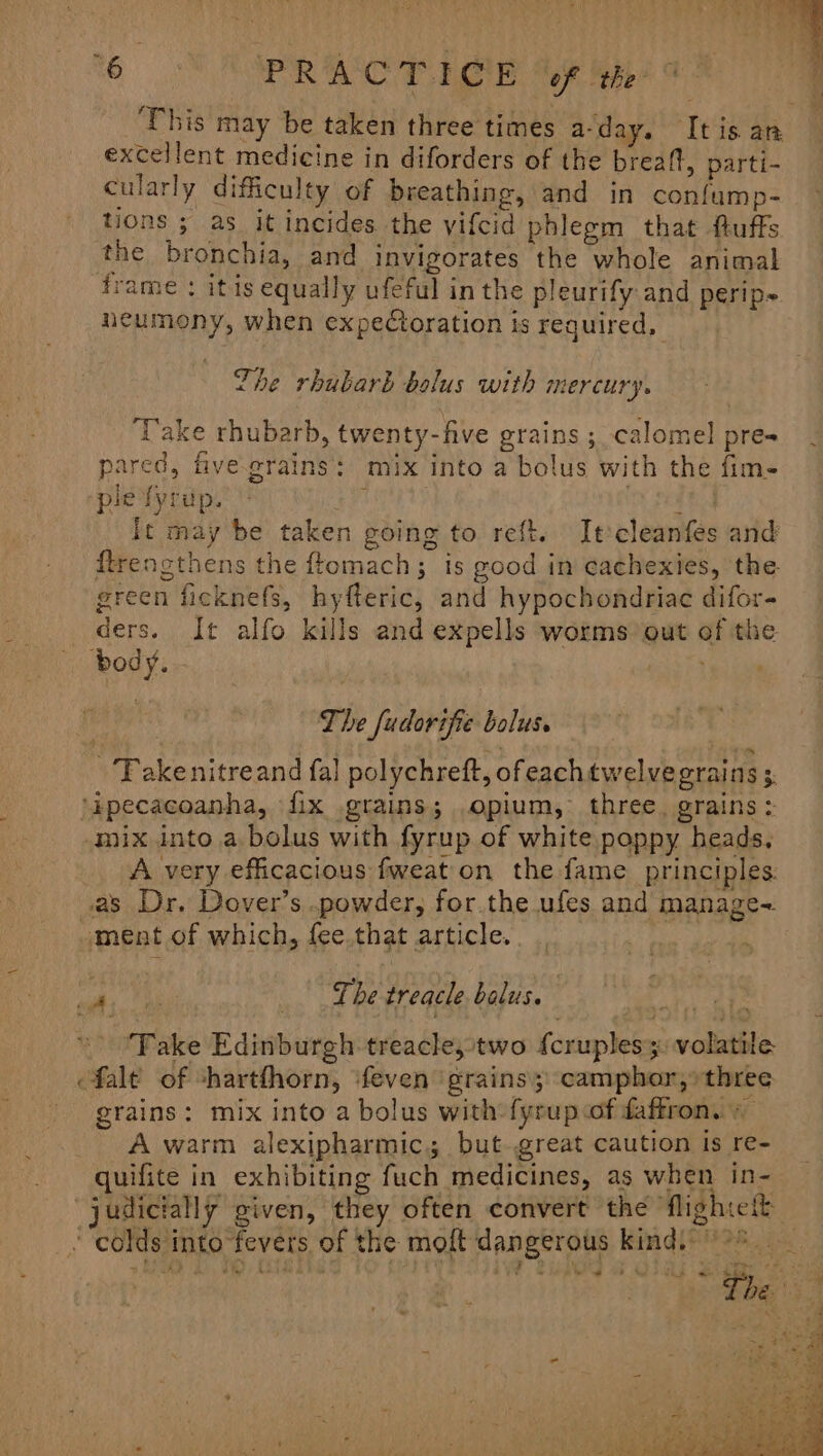 ‘his may be taken three times a-day. It is an excellent medicine in diforders of the breaft, parti- cularly difficulty of breathing, and in confump- tions ; as it incides the vifcid phlegm that fuffs the bronchia, and invigorates the whole animal frame : itis equally ufeful in the pleurify and perip~ neumony, when expeCoration is required, The rhubarb bolus with mercury. ‘Take rhubarb, twenty-five grains ; calomel pres pared, five grains: mix into a bolus with the fim- pie fyrup. ERUPT oy fed It may be taken going to reft. Itcleanfes and ftrengthens the ftomach; is good in cachexies, the green ficknefs, hyfteric, and hypochondriac difor- ders. It alfo kills and expells worms out of the body. wei} fl The fudorifie bolus. - Takenitreand fal polychreft, ofeachtwelvegrains ; ‘ipecacoanha, fix grains; opium, three. grains: mix into a bolus with fyrup of white poppy heads, A very efficacious fweat on the fame principles. as Dr. Dover’s .powder, for.the ufes and manage- ment of which, fee.that article. ay T at *: ahs to oe ee treacle balus. 7 » “Fake Edinburgh treacle,two {cruples 3: volatile fale of shartfhorn, ‘feven grains; camphor,» three grains: mix into a bolus with fyrup.of faffron. + A warm alexipharmic; but great caution is re- quifite in exhibiting fuch medicines, as when in- judicially given, they often convert the fighte “ colds into fevers of the moft'dangerous kind, °° i ts oe Lhe. ‘ of .