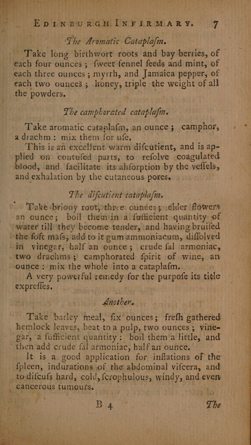 _ EpinturGcmInrir Mary 69 Lhe Aromatic Cataplafm. each four ounces ; fweet fennel feeds and mint, of each three ounces ; myrrh, and Jamaica er of each two ounces ; honey, triple the weight of all the powders, The camphorated cataplafn. Take aromatic cataplafm, an ounce 3; camphor, adrachm: mix them for ufe, This is an excellent warm difcutient, and is ap- plied on contufed parts, to refolve coagulated blood, and. facilitate: its abforption by the veflels, and exhalation by the cutaneous pores. The difcutient anbiasia ‘an ounce; boil themin a. parent an quantity. of “water till they become tender, ‘and having bruifed the foft mats; ‘add to itgumammoniacum, diflolved -in vinegar, half an ounce; crude fal armoniac, ounce : mix the whole into a cataplafm.. yr A very powerful sateen for nde purpofe its title exprefles, fiothen are barley meal, fix’ ounces; frefh deehered hemlock leaves, beat toa pulp, two ounces ; vine- gar, a fufficient quantity: boil them’a little, and then add crude fal armoniac, half an ounce. It is a good application for -inflations of the {pleen, indurations of the abdominal vifcera, and _todifcufs hard, cold, {crophulous, windy, and even _ cancerous tumours.