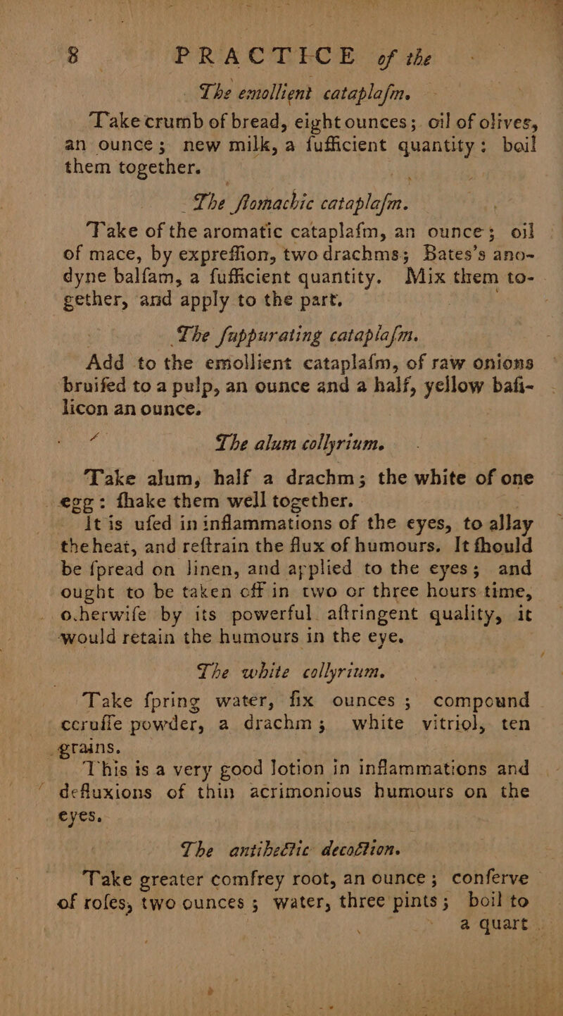 ee S PRACTICE of the The emollient cataplafm. Take crumb of bread, eight ounces; oil of olives, an ounce; new milk, a fufficient quantity: boil them together. Lhe fomachic cataplafm. ‘TFake of the aromatic cataplafm, an ounce; oi] of mace, by expreffion, twodrachms; Bates’s ano~ gether, and apply to the part. The fappurating cataplafm. Add to the emollient cataplafm, of raw onions bruifed to a pulp, an ounce and a half, yellow bafi- licon an ounce. ‘4 The alum collyrium. Take alum, half a drachm; the white of one egg: fhake them well together. it is ufed in inflammations of the eyes, to allay the heat, and reftrain the Mux of humours. It fhould be fpread on linen, and applied to the eyes; and ought to be taken cff in two or three hours time, _o.herwife by its powerful. aftringent quality, ic would retain the humours in the eye. The white collyrium. Take fpring water, fix ounces ; compound ccruffe powder, a drachm; white vitriol, ten grains. This is a very good Jotion in inflammations and defluxions of thin acrimonious humours on the eyes, The antibeétic decoétion. of rofes, two ounces ; water, three pints; boil to Biv aie