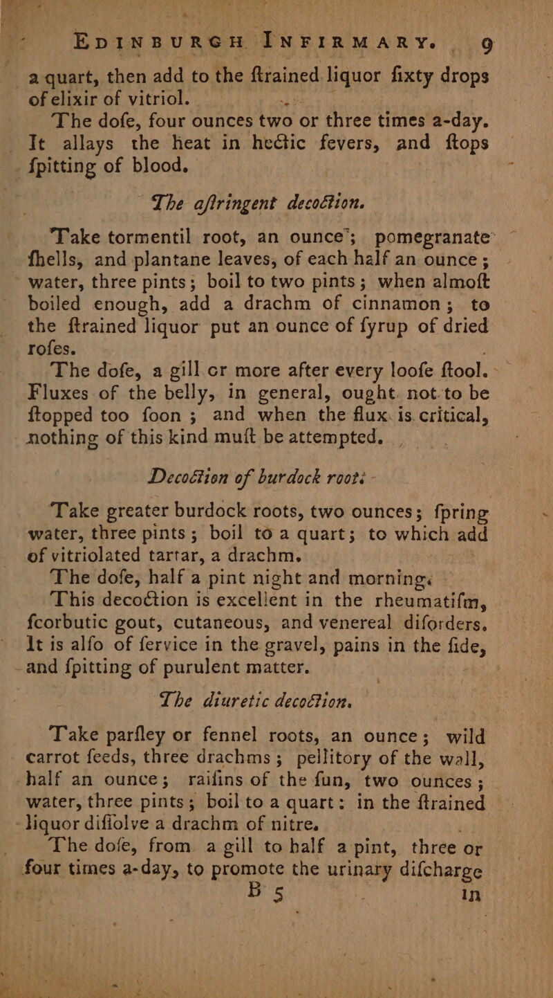 a quart, then add to the ftrained liquor fixty drops of elixir of vitriol. 4: The dofe, four ounces two | or three times a-day. It allays the heat in hedtic fevers, and ftops The aftringent decoétion. Take tormentil root, an ounce’; pomegranate’ fhells, and plantane leaves, of each half an ounce ; water, three pints; boil to two pints; when Blinc ft boiled enough, add a drachm of cinnamon; to the ftrained liquor put an ounce of fyrup of dried rofes. The dofe, a gill.cr more after every loofe ftool. Fluxes of the belly, in general, ought. not-to be ftopped too foon ; and when the flux. is critical, nothing of this kind muit be attempted. Decoétion of burdock roots ‘Take greater burdock roots, two ounces; {pring water, three pints; boil to a quart; to which add of vitriolated tartar, a drachm. The dofe, half a pint night and morning< This decoétion is excellent in the rheumatifm, fcorbutic gout, cutaneous, and venereal diforders, It is alfo of fervice in the gravel, pains in the fide, The diuretic decoGion. Take parfley or fennel roots, an ounce; wild carrot feeds, three drachms; pellitory of the wall, water, three pints; boil to a quart: in the ftrained The dofe, from a gill to half a pint, three or four times a-day, to promote the urinary difcharge 5 In