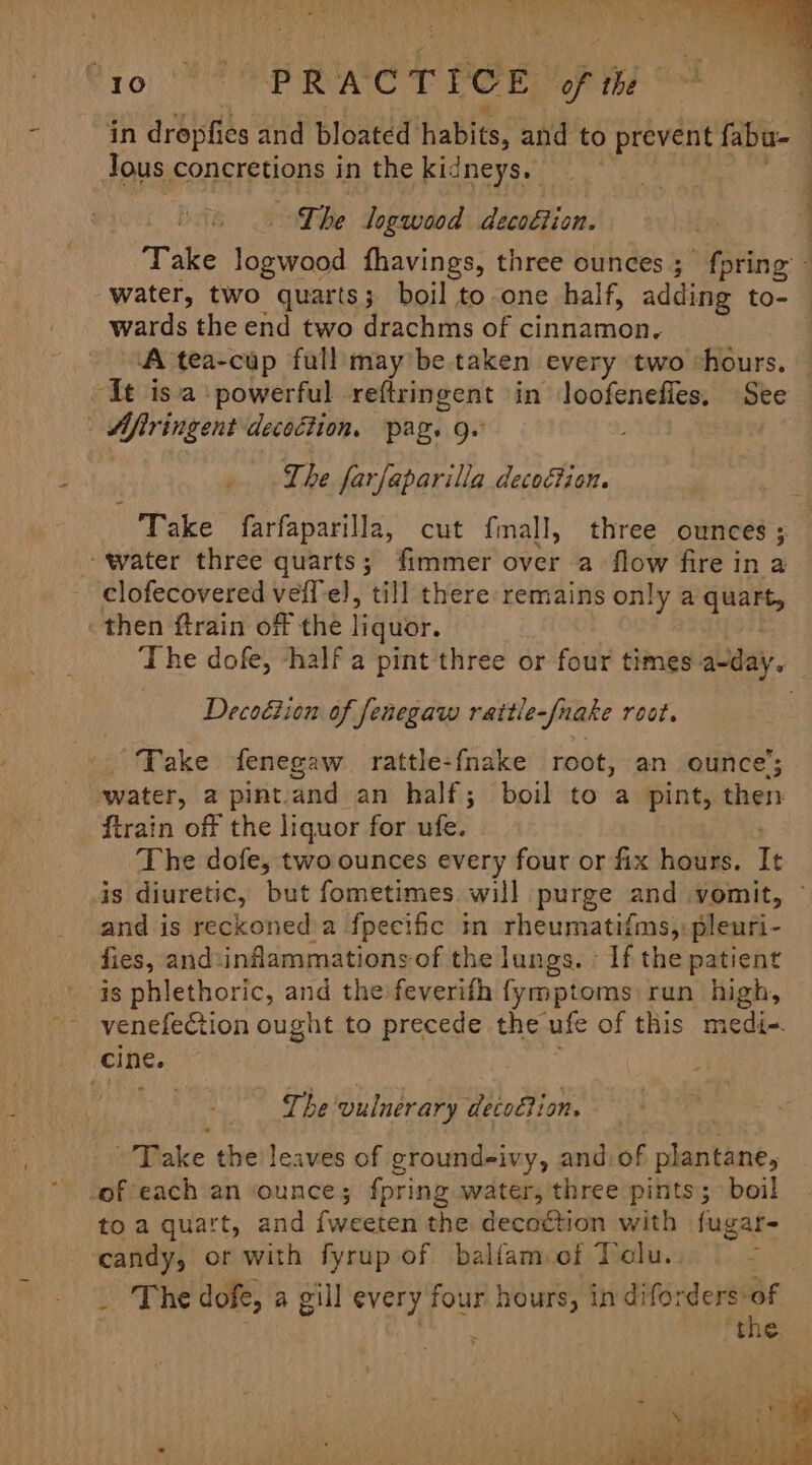 Vio oe PRACTICE of the | in dropfics and bloated habits; and to prevent fabu- | Jous concretions in the kidneys. : The Jogwood decoétion. Take logwood fhavings, three ounces; fpring - water, two quarts; boil to one half, adding to- wards the end two drachms of cinnamon. A tea-cup full may be taken every two chours. — ‘It isa powerful reftringent in loofenefies, See Afiringent decoction. pag. g.° The farfaparilla decoction. Take farfaparilla, cut fmall, three ounces ; water three quarts; fimmer over a flow fire in a clofecovered veff'e), till there remains only a ae then ftrain off the liquor. The dofe, -half a pint three or four times a-day. Decoétion of fenegaw rattle-/nake root. Take fenegaw rattle-fnake root, an ounce’; water, a pintand an half; boil to a pint, then ftrain of the liquor for ufe. The dofe, two ounces every four or fix hours. It is diuretic, but fometimes will purge and vomit, ~ and is reckoned a fpecific im rheumatifms,)pleuri- fies, and:inflammations of the lungs. If the patient is phlethoric, and the feverifh fymptoms run high, venefection ought to precede the ufe of this medi-. cine. . The ‘vulnerary decodtion. Take the leaves of ground-ivy, and:of plantane, -of each an ounce; fpring water, three pints; boil toa quart, and Futecten! the Eis A with fugar- candy, or with fyrup of balfam of Telu.  _ The dofe, a gill every four hours, in diforders: sf : the