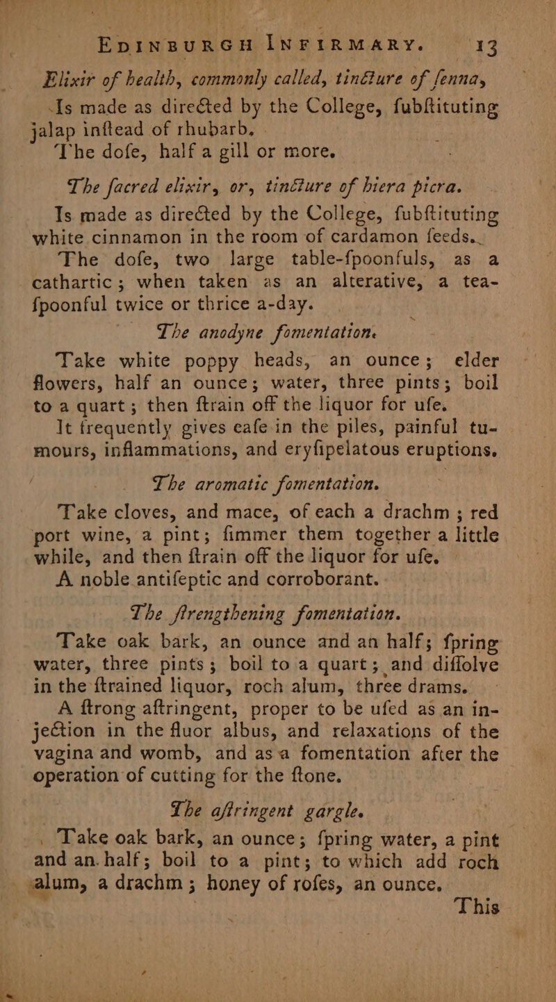 Elixir of health, commonly called, tinéture of fenna, Is made as directed by the College, fubftituting jalap inftead of rhubarb, | The dofe, half a gill or more, The facred elixir, or, tincture of hiera picra. Is made as directed by the College, fubftituting white cinnamon in the room of cardamon feeds.. The dofe, two large table-fpoonfuls, as a cathartic; when taken as an alterative, a tea- fpoonful twice or thrice a-day. The anodyne fomentation. Take white poppy heads, an ounce; elder flowers, half an ounce; water, three pints; boil to a quart; then ftrain off the liquor for ufe. It frequently gives eafe in the piles, painful tu- mours, inflammations, and eryfipelatous eruptions. ~ The aromatic fomentation. Take cloves, and mace, of each a drachm ; red port wine, a pint; fimmer them together a little while, and then ftrain off the liquor for ufe, A noble antifeptic and corroborant. The firengthening fomentation. Take oak bark, an ounce and an half; fpring water, three pints; boil to a quart; and diffolve in the {trained liquor, roch alum, three drams. A ftrong aftringent, proper to be ufed as an in- jection in the fluor albus, and relaxations of the vagina and womb, and asa fomentation after the operation of cutting for the ftone. Lhe aftringent gargle. _ Take oak bark, an ounce; fpring water, a pint and an.half; boil to a pint; to which add roch _ alum, a drachm ; honey of rofes, an ounce, This