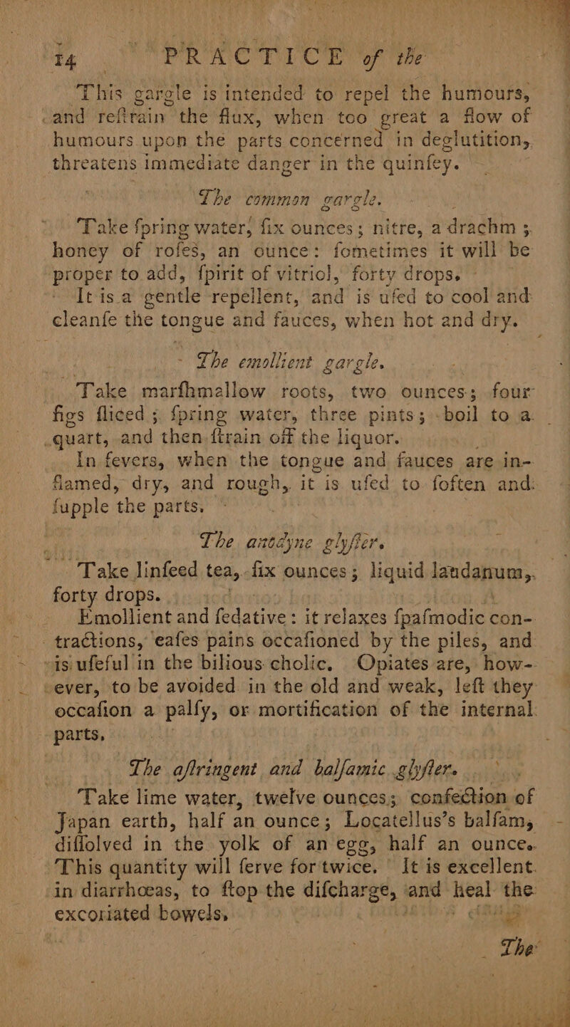 i, Soe eer roe of the This gargle is intended to repel the humours, and tetbhain the flux, when. too great a flow of humours upon the parts concerned in deglutition,. threatens immediate danger in the quinfey. Lhe common garele. | Take fpring water, fix ounces; nitre, a drachm 3 honey of rofes, an ounce: fometimes it will be proper to. add, fpirit of vitriol, forty drops. - It is a gentle repellent, and is ufed to cool and - The emollient gargle. Take marfhmallow roots, two ounces; four figs fliced ;. {pring water, three pints; -boil to a. In fevers, when the tongue and fauces are in- flamed, dry, and rough, tv is ufed to. foften and: Lhe atdyne gl fier. forty drops. Emollient and fedative: it relaxes fpafmodic con- occafion a palfy, or mortification of the internal: parts, The aftringent and balfamic.ghfter. — Take lime water, twelve ounces; confection of Japan earth, half an ounce; Locatellus? s balfam; diffolved in the yolk of an egg, half an ounce. This quantity will ferve for'twice. | It is excellent. in diarrhoeas, to ftop the difeharge, | and ie the: excoriated bowels, Shute