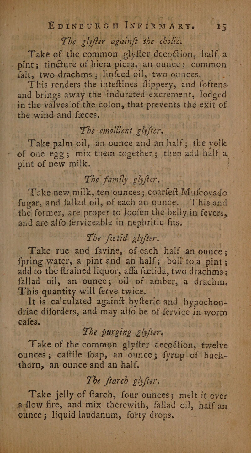 » The ghyjter againft ‘the cholic. and brings away the indurated excrement, lodged in the valves of the colon, that epratents the exit of the wind and fzeces. The emollient glfier. Take. palm oil, an ounce and an half; the yolk pint of new milk. The family. ghfter. Take new milk,.ten ounces; coarfett Mufeovado the former, are proper to loofen the belly,in fevers, and are alfo ferviceable in nephritic fits. The fetid glyfier. Take rue and favine,. of-each half .an ounce ; {pring water, a pint and an half; boil toa pint; add to the ftrained liquor, affa foctida, two drachms; fallad oil, an ounce; oil of Gaaber, a drachm. This quantity will ferve twice. At is calculated againft hyfteric and hypochon- driac diforders, and may alfo be of fervice in worm cafes. The purging glyfter. Take of the common glyfter decoétion, twelve ounces; caftile foap, an ounce; fyrap of buck- thorn, an ounce and an half. The fiarch glhyfier. Take jelly of ftarch, four ounces; melt it over eunce ; liquid laudanum, forty drops,