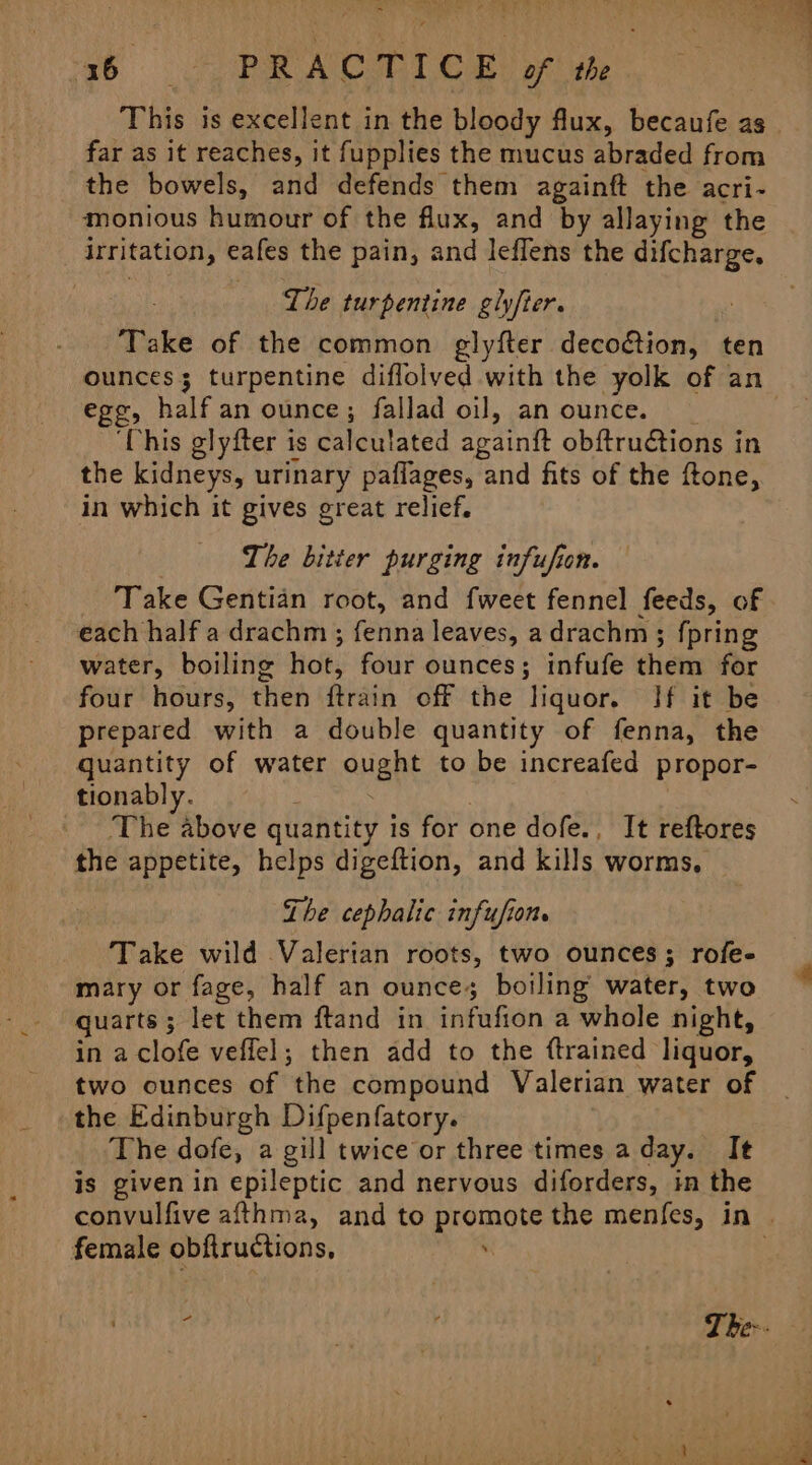 x6 PR OA CORT © OB: of ute This is excellent in the bloody flux, becaufe as far as it reaches, it fupplies the mucus abraded from the bowels, and defends them againft the acri- monious humour of the flux, and by allaying the irritation, eafes the pain, and leflens the difcharge, The turpentine glyfter. Take of the common glyfter decotion, ten egg, half an ounce; fallad oil, an ounce. ‘This glyfter is calculated againit obftructions in the kidneys, urinary paflages, and fits of the ftone, in which it gives great relief. The bitter purging infufion. Take Gentian root, and fweet fennel feeds, of each half a drachm ; fenna leaves, a drachm ; fpring water, boiling hot, four ounces; infufe them for four hours, then ftrain off the liquor. If it be prepared with a double quantity of fenna, the quantity of water ought to be increafed propor- tionably. The above quantity is for one dofe., It reftores the appetite, helps digeftion, and kills worms, | The cephalic infufion. Take wild Valerian roots, two ounces; rofe- mary or fage, half an ounce; boiling water, two quarts 5 let them ftand in infufion a whole night, in a clofe veflel; then add to the {trained liquor, two ounces of the compound Valerian water of the Edinburgh Difpenfatory. The dofe, a gill twice or three times a day. It is givenin epileptic and nervous diforders, in the female obftructions,