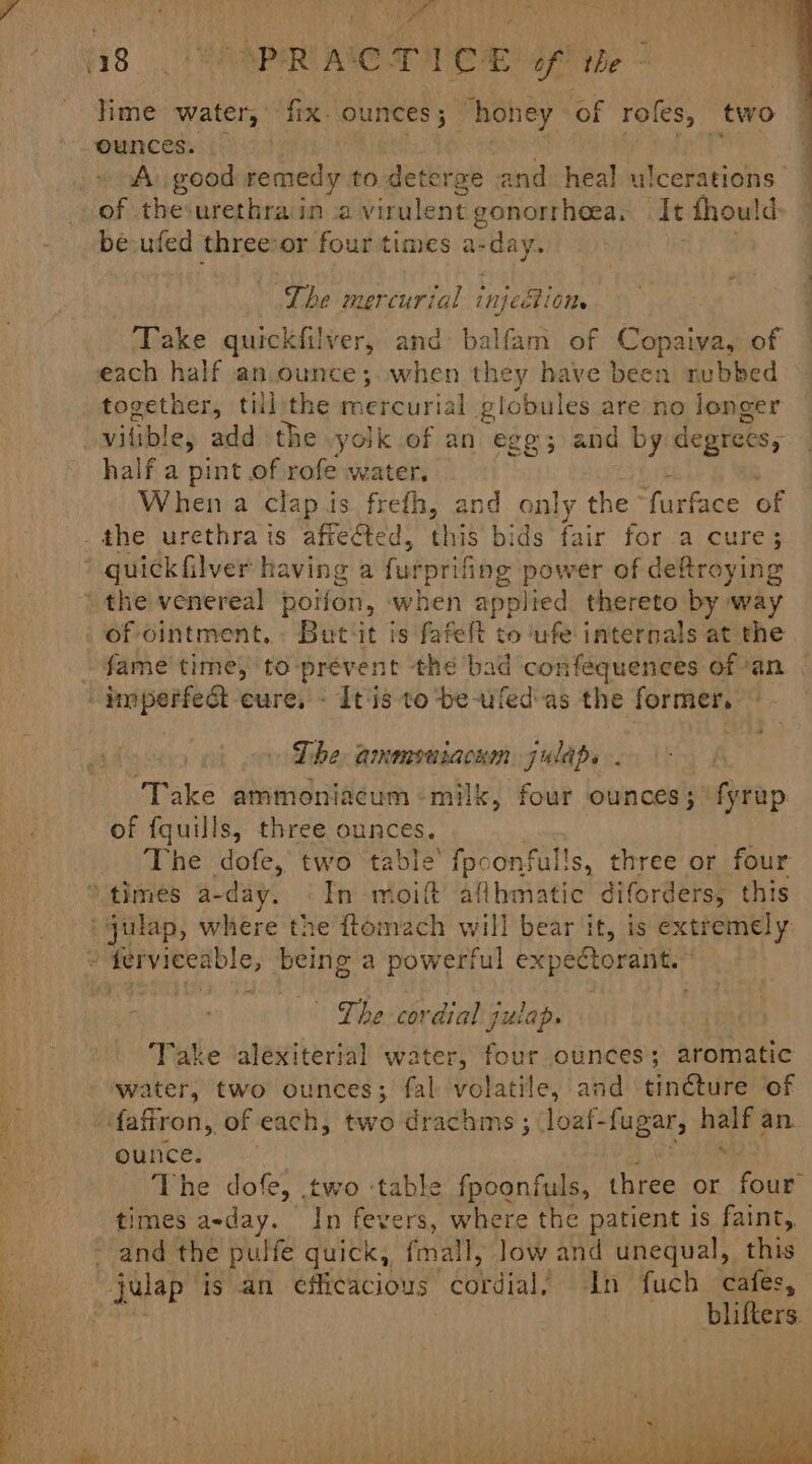 - He “PRACTICE of tle lime water, fix ounces; _ “honey of roles, two ounces. ; A. good remedy to deterge and heal ulcerations of the:urethrain a virulent gonorrheea, It fhould: be uted threevor four times a- cday. oe mercurial injei OMe Take quickfilver, and ete of Copaiva, of each half an ounce; when they have been rubbed Ae till the baiirial Subilel are no longer vilible, add the yolk of an egg; and by degrees, half a pint of rofe water. When a clap is frefh, and only the “furface of the urethrais affected, this bids fair for a cure; * quickfilver having a furprifing power of deftroying the venereal poifon, when applied thereto by way of ointment. But‘it is fafelt to ‘ufe internals at the fame time, to-prevent the bad confequences ofan -dmperfea eure, - It'is to be-ufed-as the former. The ammenuiacnm julaps . Take ammoniacum milk, four ounces; fyrup of fquills, three ounces. The dofe, two table’ fpconfulls, three or four ‘times a-day. © In moi aflbmatic diforders, this ‘gulap, where the ftomeach will bear it, is extremely : ferviecable, being a Bovea expectorant.” | Lhe cordial julap. Take ‘alexiterial water, four ounces; aromatic water, two ounces; fal volatile, and tincture of ‘{affron, of each, two drachims ; joaf-fugar, pase an. ounce. The dofe, two table fpoonfuls, three or four times a-day. In fevers, where the patient is faint, - and the pulfe quick, fall, Jow and unequal, this julap ig an efficacious cordial In fuch cafes, blifters