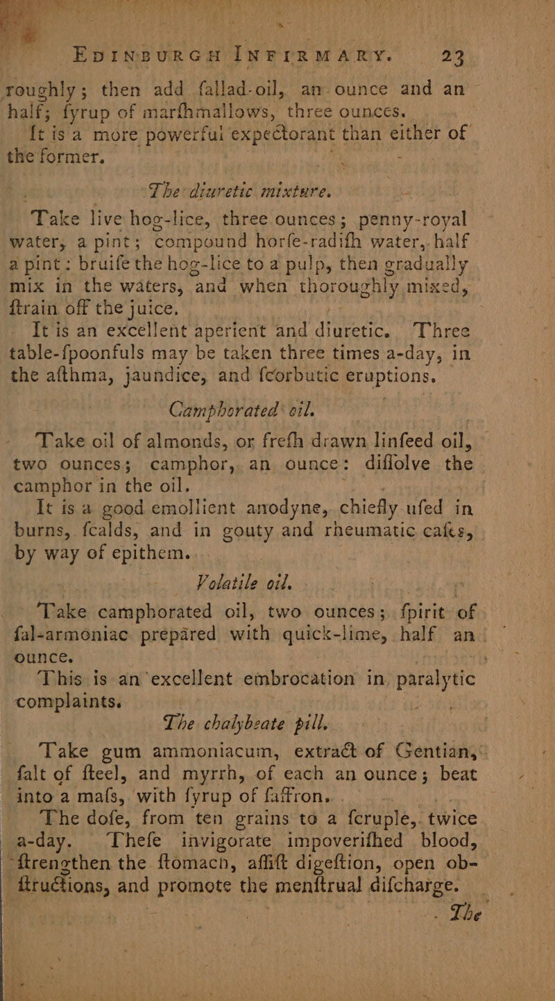 = EDINBURGH INFIRMARY. 23 roughly; then add fallad-oil, an. ounce and an half; fyrup of marfhmallows, three ounces. ft i is a more powerful expectorant than either of the former. The diuretic mixture. ‘Tak ce live hog-lice, three ounces; penny-royal water, a pint; compound horfe-radifh water, half a pint: bruife the hog-lice to a pulp, then gradually mix in the waters, and when thorouw: shly, mixed, {train off the juice. It is an excellent aperient and steer Three table-fpoonfuls may be taken three times a-day, in the afthma, jaundice, and fcorbutic eruptions. Camphorated’ oil. ‘Take oil of almonds, or frefh drawn linfeed Bi two ounces; camphor, an ounce: diflolve the camphor in the oil. It is a good emollient anodyne, chiefly ufed in burns, fcalds, and in gouty and rheumatic cafes, by way of epithem. Volatile oil. Take camphorated oil, two ounces; iris of fal-armoniac prepared with spite -lime, half an! ounce. This is an ‘excellent embrocation in, paralytic complaints. | Lhe chalybeate pill. Take gum ammoniacum, extract of Gentian,® falt of fteel, and myrrh, of each an ounce; beat into a ssid with fyrup of faffron.,. . The dofe, from ten grains to a feruple,. twice a-day. Thefe invigorate impoverifhed blood, “ftrenethen the ftomach, affift digeftion, open ob- ; ftructions, and pinot the menftrual difcharge.