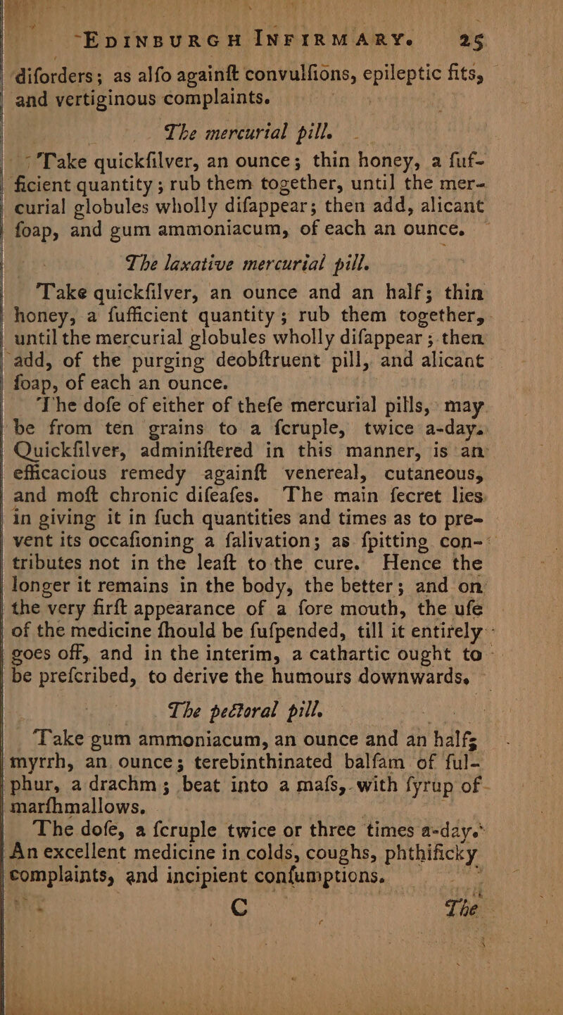 | diforders; as alfo againft convulfions, epileptic fits, and vertiginous complaints. sh by Rae | The mercurial pill. | &gt; Take quickfilver, an ounce; thin honey, a fuf- | ficient quantity ; rub them together, until the mer- curial globules wholly difappear; then add, alicant foap, and gum ammoniacum, of each an ounce, The laxative mercurial pill. Take quickfilver, an ounce and an half; thin honey, a fufficient quantity; rub them together,. until the mercurial globules wholly difappear ; then ‘add, of the purging deobftruent pill, and alicant | foap, of each an ounce. The dofe of either of thefe mercurial pills, may /be from ten grains to a fcruple, twice a-day. | Quickfilver, adminiftered in this manner, is an efficacious remedy againft venereal, cutaneous, _and moft chronic difeafes. The main fecret lies, in giving it in fuch quantities and times as to pre- | vent its occafioning a falivation; as fpitting con-~ tributes not in the leaft to the cure. Hence the longer it remains in the body, the better; and on | the very firft appearance of a fore mouth, the ufe _ of the medicine fhould be fufpended, till it entirely - | goes off, and in the interim, a cathartic ought to be prefcribed, to derive the humours downwards, The pectoral pill. ‘Take gum ammoniacum, an ounce and an halfs |myrrh, an ounce; terebinthinated balfam of ful- phur, adrachm; beat into a mafs, with fyrup of- | marfhmallows. | ‘ : The dofe, a fcruple twice or three times a-day.* | An excellent medicine in colds, coughs, phthificky complaints, and incipient confumptions. n&gt; i ii i ¢ \