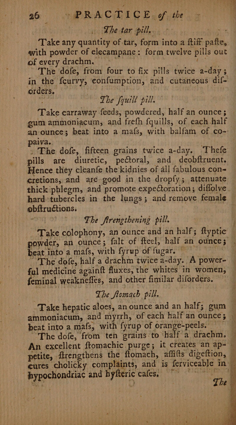 ‘Lhe tar pill... oe aes ‘Take any quantity of tar, form into a ftiff pafte, avith powder of elecampane: form twelve pills out of every drachm. ag lineata The dofe, from four to fix pills twice a-day ; in the fcurvy, confumption, and cutaneous dif- orders. Patsy The fyuill pill. gum ammoniacum, and frefh {quills, of each half an ounce; beat into a mafs, with balfam of co-- paiva. | » The dofe, fifteen grains twice a-day. Thefe pills are diuretic, pectoral, and deobftruent. Hence they cleanfe the kidnies of all fabulous con- cretions,; and are good in the dropfy; attenuate thick phlegm, and promote expectoration; diflolve obftructions. ' The Sfirengihening pill, beat into a mafs, with fyrup of fugar. © ful medicine againft fluxes, the whites in women, feminal weakneffes, and other fimilar diforders. The fomach pill. beat into a mafs, with fyrup of orange-peels. — ‘The dofe, from ten grains:to ‘half a drachm. An excellent ftomachic purge; it creates an ap- petite, firengthens the ftomach, affitts digeftion, . hypochondriac and hyfteric cafes, ¥