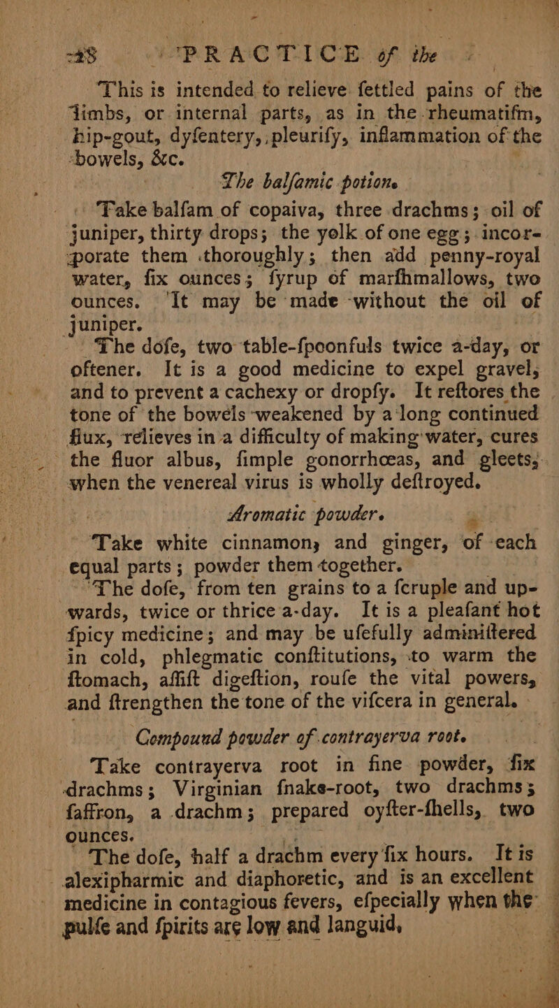 228 VP RAC TDC BE. Of the i This is intended. to relieve fettled pains of the jimbs, or internal parts, as in the -rheumatifm, hip-gout, dyfentery, ,pleurify, inflammation of the bowels, &amp;c. Lhe balfamic potione Take balfam of copaiva, three drachms; oil of juniper, thirty drops; the yolk of one egg; incor- porate them .thoroughly; then add penny-royal water, fix ounces; fyrup of marfhmallows, two ounces. ‘It may be made -without the oil of Juniper. ie - The dofe, two table-fpeonfuls twice a-day, or oftener. It is a good medicine to expel gravel, and to prevent a cachexy or dropfy. It reftores the tone of the bowels weakened by a'long continued flux, relieves in a difficulty of making‘ water, cures when the venereal virus is wholly deftroyed. ti Aromatic powder. at ‘Take white cinnamony and ginger, of -each equal parts; powder them together. , “The dofe, from ten grains to a fcruple and up- wards, twice or thrice a-day. It is a pleafant hot fpicy medicine; and may be ufefully adminittered in cold, phlegmatic conftitutions, to warm the ftomach, affift digeftion, roufe the vital powers, Compound powder of contrayerva root. Take contrayerva root in fine powder, ‘fix drachms; Virginian fnake-root, two drachms; faffron, a drachm; prepared oyfter-fhells, two - ounces. adn. The dofe, half a drachm every fix hours. It is _alexipharmic and diaphoretic, and is an excellent medicine in contagious fevers, efpecially when the’ pulfe and fpirits arg low and languid, |