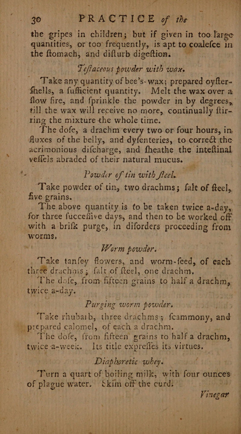- ape ee) rr ts ) a eb eee 30 PRACTICE of the the gripes in children; but if given in too: large quantities, or too” frequently, is apt to coalefce in the ftomach, and diflurb digeftion. . ¥ Te Raceeys powder with wax. Take any quantity of bee’s- wax; prepared oyfter- fhells, a fufficient quantity. Melt the wax over a flow fire, and fprinkle the powder in by degrees, ' till the wax will receive no more, continually ftir- ring the mixture the whole time. The dofe, a drachm-every two or four hours, in, fluxes of the belly, and dyfenteries, to corre&amp; the _ acrimonious difcharge, and fheathe the inteftinal veflels abraded of their natural mucus. *. Powder of tin with fieel. Take powder of tin, two drachms; falt of fteel,, five grains. : The above quantity is to be taken twice a-day,, for three fucceliive days, and then to be worked off | with a brifk purge, in diforders proceeding from worms, Warm powder. ‘Take tanfey flowers, and worm-feed, of each (thre drachais; falt of fteel, one drachm. i he dole, from fifteen grains to halia drachm,. twice a-day. . Purging worm powder, Take rhubarb, three drachms; fcammony, and _ prepared calomel, of each a drachm. ‘The dofe, from fifteen’ grains to half.a drachm, twice a-week. Its title expreifles its virtues, Diaphoretic whey. tate. a quart of boiling milk, with four ounces: | of plague water. Skim off the curd) ’ 4 Vince ‘ ‘ aS A a . | ‘ fi ‘ : een . r hb oA Ves he ‘ bebe ae tee | ae ee ae