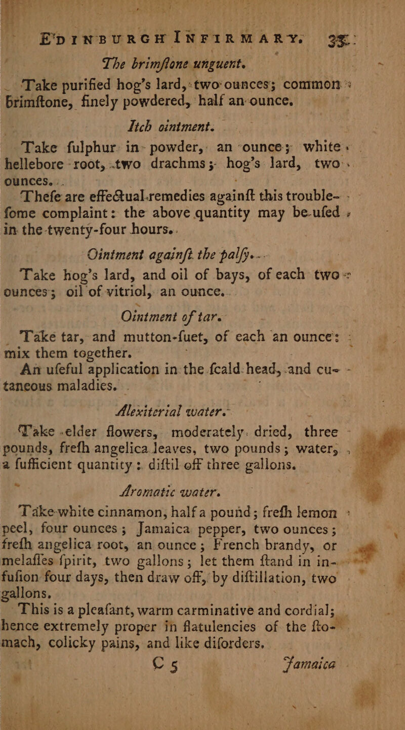 | . tome Sate h, * 2 ‘ o ; The brimflone unguent. brimftone, finely powdered, : half an-ounce. Itch ointment. « * ounces... fome complaint: the above quantity may be-ufed in the twenty-four hours.. Ointment againft. the palfy.-- ounces; oil of wisi an ounce... Ointment of tare mix them together. An ufeful application in the fcald: head, ‘and cu= taneous maladies. . Alexiterial water. x S . - pounds, frefh angelica leaves, two pounds; water, a fufficient quantity :. diftil off three gallons. GS Aromatic water. Ped peel, four ounces ; Jamaica pepper, two ounces ; frefh angelica root, an ounce; French brandy, or fufion four days, then draw off, by diftillation, two gallons, This is a pleafant, warm carminative and cordial; hence extremely proper in flatulencies of the fto- mach, colicky pains, and like diforders. et C5 Famaica * ‘ . na ais ¢ a = ae Se a iL A hee eee ; ‘ : £ k Rae
