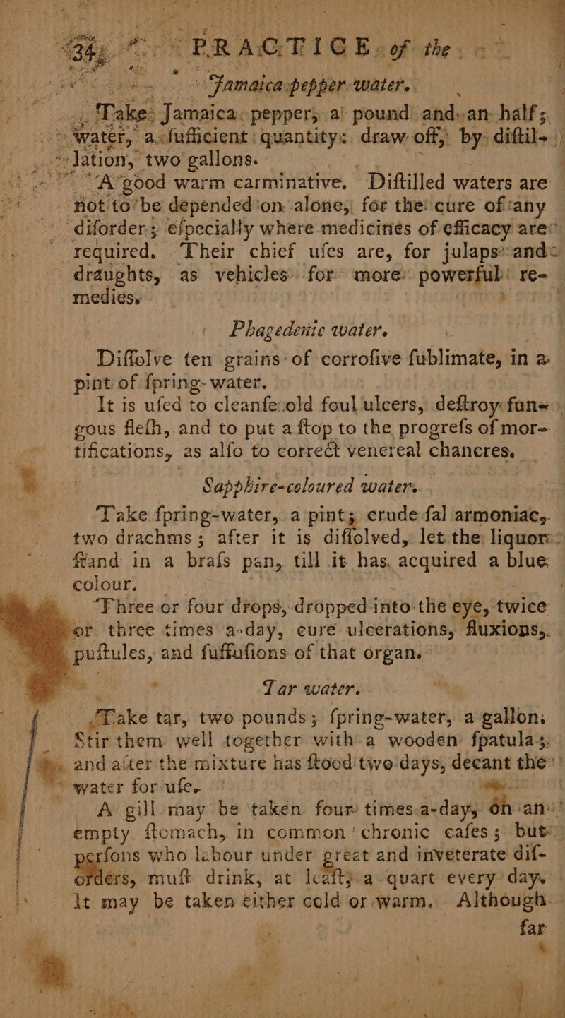 Jamaica pepper. water. ‘Take: eat peppery a! pound and» an--half;. ‘ water, a.fufficient quantity: draw off; by- ditt ‘) pide _ hatin, two gallons. Ha tee ae AS ‘good warm carminative. Diftilled waters are '&lt;. lot to’be depended'on alone; for the! cure ofsany “diforder.; efpecially where medicines of efficacy ares arated: Their chief ufes are, for julaps*ande draughts, as vehicles for more: pedis, 105 T= mediés. Phagedenic water. Diffolve ten grains: of corrofive fublimate, in 2 pint of fpring- water. It is ufed to cleanfeiold foul ulcers, deftroy fane » gous flefh, and to put a ftop to the progrefs of mor= tifications, as alfo to correct venereal cha et *% Sapphire-coloured waters ‘Take fpring-water, a pint; crude fal armeniac,. two drachms 3; after it is diffolved, let. the; liquors” ffand in a brafs pan, till it has, acquired a blue. colour. ‘Three or four drops, dropped into the eye, twice of three times a-day, cure ulcerations, ‘Auxions,. puftules, and fuffufions of that organ. ibid ’ Tar water. x ake tar, two pounds; fpring-water, a gallon. tir them well together with a wooden fpatula4; and aiter the mixture has ftood two-days, deeant the: ' ‘water for ufe. | Se | A gill may be taken four’ times a-dayy 6n-an! empty. ftomach, in common chronic cafes; but’ srfons who labour under ea and inveterate dif- ders, muft drink, at leaftj.a quart every day. ‘* \t may be taken either cold or warm. Although. - ; ? far