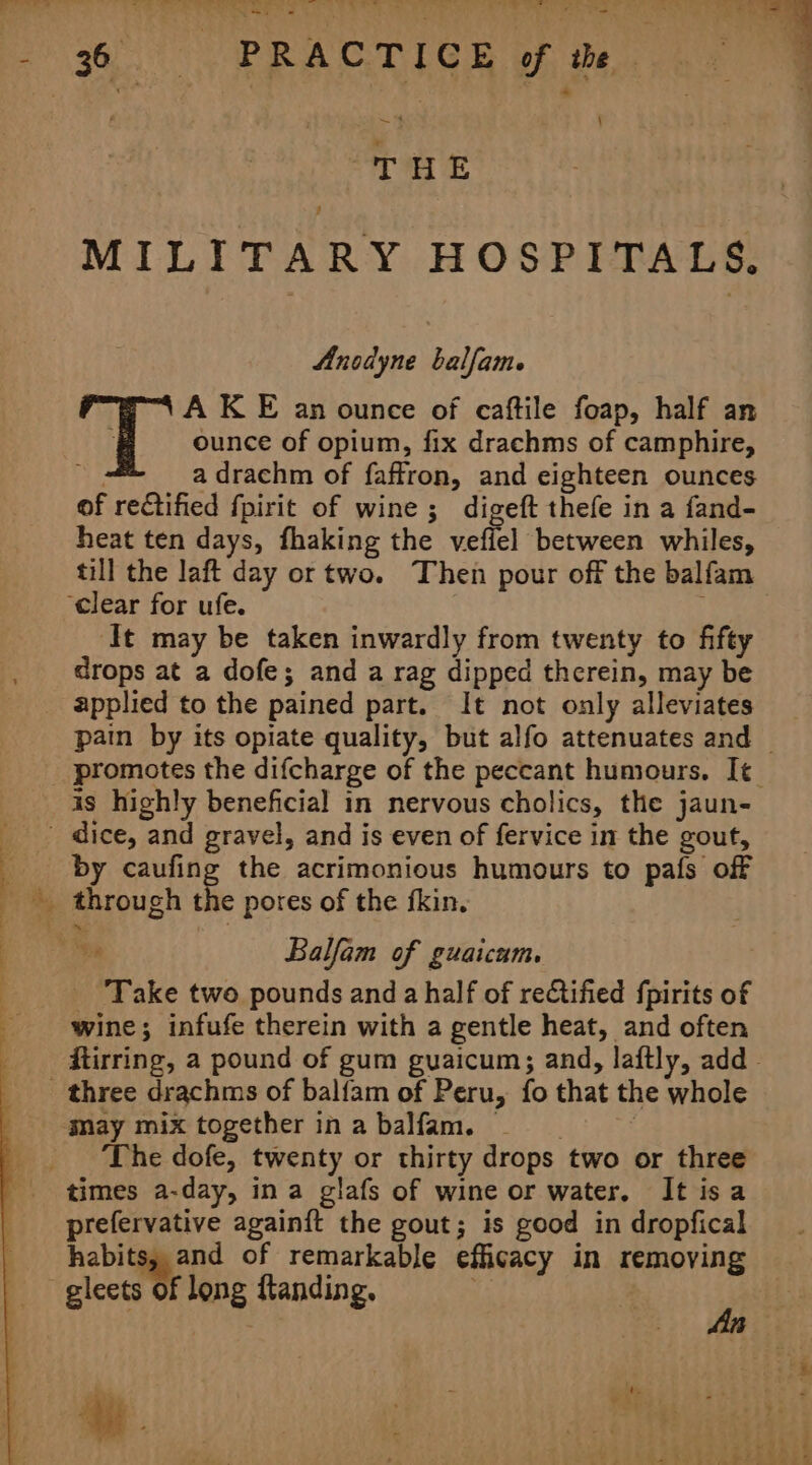 oo oar. of the THE MILITARY HOSPITALS. Anodyne balfame A KE an ounce of caftile foap, half an | ounce of opium, fix drachms of camphire, a drachm of faffron, and eighteen ounces of rectified fpirit of wine ; digeft thefe in a fand- heat ten days, fhaking the veffel between whiles, till the laft day or two. Then pour off the balfam ‘clear for ufe. , ‘It may be taken inwardly from twenty to fifty drops at a dofe; and a rag dipped therein, may be is highly beneficial in nervous cholics, the jaun- ao are | by caufing the acrimonious humours to pafs off through the pores of the fkin. Balfam of guaicum. _ Take two pounds and a half of reCtified fpirits of wine; infufe therein with a gentle heat, and often gay mix together inabalfam. The dofe, twenty or thirty drops two or three times a-day, ina glafs of wine or water, It isa prefervative againft the gout; is good in dropfical habits, and of remarkable efficacy in removing gleets of long ftanding. Ls CS)5- 4  ‘ $ : + yi 8 “A @ . me , ets F