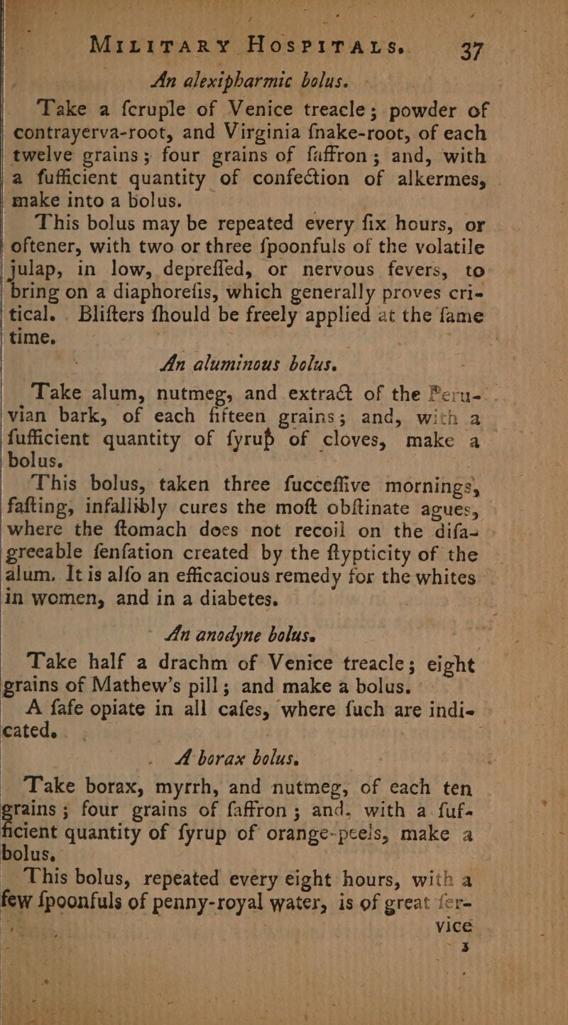 we me MiLiTary HosPirarts. 37 An alexipharmic bolus. - Take a fcruple of Venice treacle; powder of contrayerva-root, and Virginia fnake-root, of each twelve grains; four grains of faffron; and, with a fufficient quantity of confection of alkermes, make into a bolus. . This bolus may be repeated every fix hours, or oftener, with two or three fpoonfuls of the volatile julap, in low, depreffed, or nervous fevers, to bring on a diaphoretis, which generally proves cri- tical. . Blifters fhould be freely applied at the fame time. . | An aluminous bolus. Take alum, nutmeg, and extra&amp; of the Peru- . vian bark, of each fifteen grains; and, with fufficient quantity of fyrup of cloves, make a bolus. This bolus, taken three fucceflive mornings, fafting, infallibly cures the moft obftinate agues, where the ftomach does not recoil on the difa- greeable fenfation created by the ftypticity of the alum, It is alfo an efficacious remedy fox the whites in women, and in a diabetes. , An anodyne bolus. Take half a drachm of Venice treacle; eight grains of Mathew’s pill; and make a bolus. A fafe opiate in all cafes, where fuch are indie cated... | _ A-borax bolus, Take borax, myrrh, and nutmeg, of each ten grains ; four grains of faffron; and. with a fuf- he quantity of fyrup of orange-pcels, make a bolus, This bolus, repeated every eight hours, with a few fpoonfuls of penny-royal water, is of great fer- a)