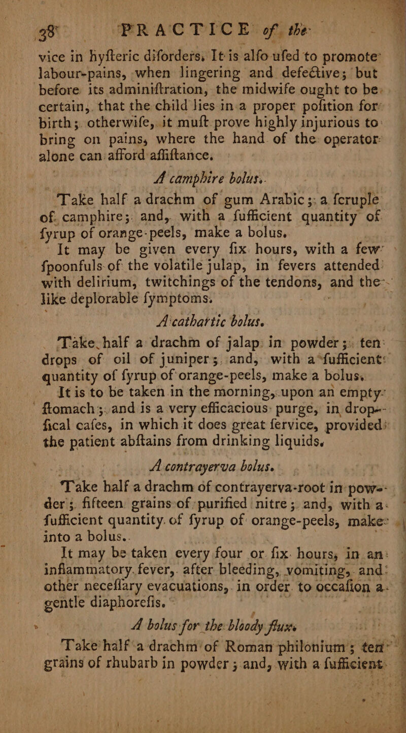 vice In oltctic diforders, It is alfo ufed to promote’ labour-pains, when lingering and defective; but before its adminiftration, the midwife ought to be: certain,, that the child lies in-a proper pofition for’ birth;. otherwife, it mutt prove highly injurious to: bring on pains, where the hand. of the: operator: alone can afford affiftance. A camphire boluss. “Take half adrachm of gum Arabic;:a fcruple of. camphire;: and, with a fufficient quantity of fyrup of orange: peels, make a bolus, _- It may be given every fix hours, with a few’ fpoonfuls-of the volatile julap, in fevers attended: like deplorable fymptoms, Acathartic bolus. bots Take half a drachin of jalap: in powder ; ten: quantity of fyrup of orange- -peels, make a bolus, It is to be taken .in the morning, upon an empty: - fiomach ;. and is a very efficacious: purge, in drop-- fical cafes, in which it does great fervice, provided) the patient abftains from drinking liquids. A contrayerva bolus. der; fifteen grains-of purified nitre; and, with a: fufficient quantity. of fyrup of: orange-peels, make: into a bolus.. It may be taken every four or. fix. hours, in an: inflammatory, fever,. after bleeding, vomiting, and: other neceflary evacuations,. in order. to occafion a. gentle diaphorefis. © A bolus for the. bloody flue - Take*half‘a drachm’of Roman philonium’; ten” grains of ici in powder ; and, with a fuffcient. = a Pat