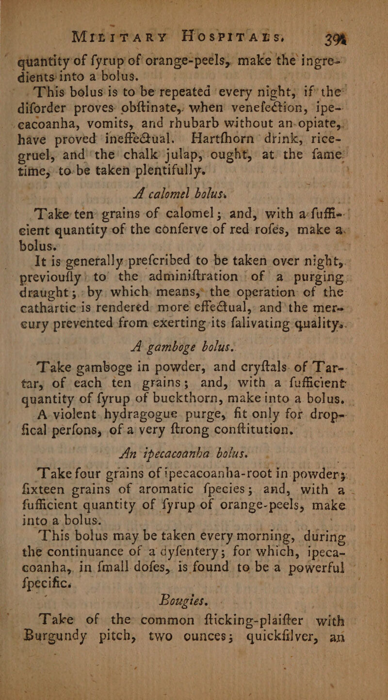 \ Mrirrary Hosprrats, 39% dients into a bolus. | This belus is to be repeated ‘every night, if’ the diforder proves: obftinate,: when venefection, ipe- have proved ineffe@Qual. Hartfhorn’ drink, rice-— eruel, andthe chalk julap, ought, at. the fame: time, to-be taken plentifully. : : A calomel bolus. ‘Take ten grains of calomel; and, with a fuffie-’ ecient quantity of the conferve of red rofés, make av _ bolus. | It is generally prefcribed to be taken over night,. previoufly) to’ the adminiftration of a purging. draught ;.: by. which: means,* the operation of the cathartic-is rendered: more effeQtual,: and‘ the mer=: cury prevented from exerting: its falivating qualitys. A gamboge bolus. Take gamboge in powder, and cryftals. of Tar-._ tar; of each ten grains; and, with a fufficient quantity of fyrup of buckthorn, make into a bolus. | A-violent. hydragogue purge, fit only for drop- An ipecacoanha bolus. ‘Take four grains of ipecacoanha-root in powder3. fixteen grains of aromatic fpecies;. and, with a -~ fufficient quantity of fyrup of orange-peels, make. into.a bolus: This bolus may be taken every morning, during the continuance of a dyfentery; for which, ipeca- coanha,, in fmall dofes, is found to be a powerful fpecific. Ne _. Bougies, Take of the common fticking-plaifter with Burgundy pitch, two ounces; quickfilver, an ~