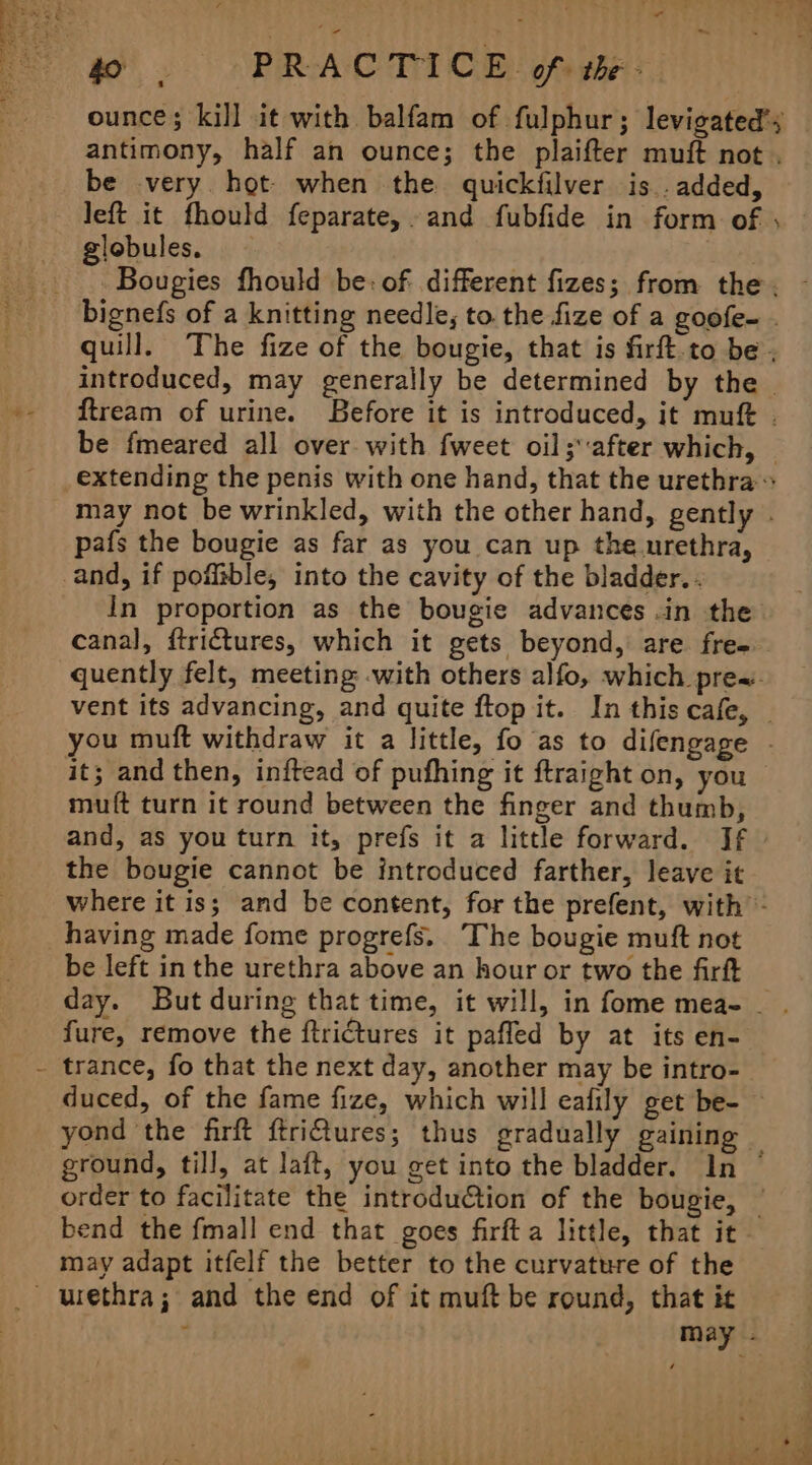 &gt; “ so”. PRACTICE of: the - ounce; kill it with balfam of fulphur; levigated’; antimony, half an ounce; the plaifter muft not . be very hot- when the quickfilver is. added, left it fhould feparate,. and fubfide in form of , globules. — . ~ quill. The fize of the bougie, that is firft.to be. introduced, may generally be determined by the ftream of urine. Before it is introduced, it muft . may not be wrinkled, with the other hand, gently pafs the bougie as far as you can up the urethra, and, if pofitble, into the cavity of the bladder. . in proportion as the bougie advances .in the canal, ftrictures, which it gets beyond, are fre- quently felt, meeting with others alfo, which prea. it; and then, inftead of pufhing it ftraight on, you muft turn it round between the finger and thumb, and, as you turn it, prefs it a little forward. If — the bougie cannot be introduced farther, leave it having made fome progrefs. The bougie muft not fure, remove the ftriCtures it pafled by at its en- trance, fo that the next day, another may be intro- duced, of the fame fize, which will eafily get be- bend the fmall end that goes firfta little, that it may adapt itfelf the better to the curvature of the urethra; and the end of it muft be round, that it