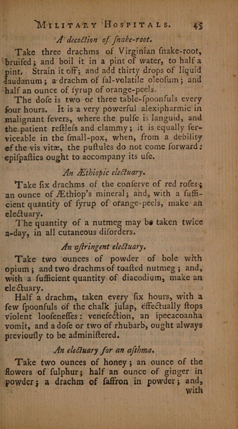 Mirirrrany HospiraLts. 4% ‘A decottion of fnake-root. iis “Take three drachms of Virginian fnake-root, ‘pint. Strain it off; and add thirty drops of liguid daudanum; a drachm of fal-velatile oleofum; and “half an ounce of {yrup of orange-peels. — ws iis The dofe is two-or three table-fpoonfuls every four hours. [It isa very powerful alexipharmic in malignant fevers, where the pulfe is languid, and the.patient reftlefs and clammy; it is equally fer- viceable in the fmaH-pox, when, from a debility ef the-vis vite, the puftules do not come forward: ‘epifpaftics ought to accompany its ufe, An Ethiopic eletuary. ‘Take fix drachms of the conferve of red rofes; ‘an ounce of /Ethiop’s mineral; and, with a fuff- ‘cient quantity of fyrup of ofange-peels, make an electuary. | The quantity of a nutmeg may be taken twice a-day, in all cutaneous diforders, | af An aftringent electuary. Take two ‘ounces of powder of bole with opium; and two drachms of toafted nutmeg ; and, with a fufficient quantity of diacodium, make an electuary. - Half a drachm, taken every fix hours, with a few fpoonfuls of the chalk julap, effectually ftops ‘violent loofeneffes: venefection, an ipecacoanha vomit, and adofe or two of rhubarb, ought always previoufly to be adminiftered, : An eleétuary for an afthma. Take two ounces of honey; an ounce of the flowers of fulphur; half an ounce of ginger in’ powder; a drachm of faffron in powder; and, ' ‘ with