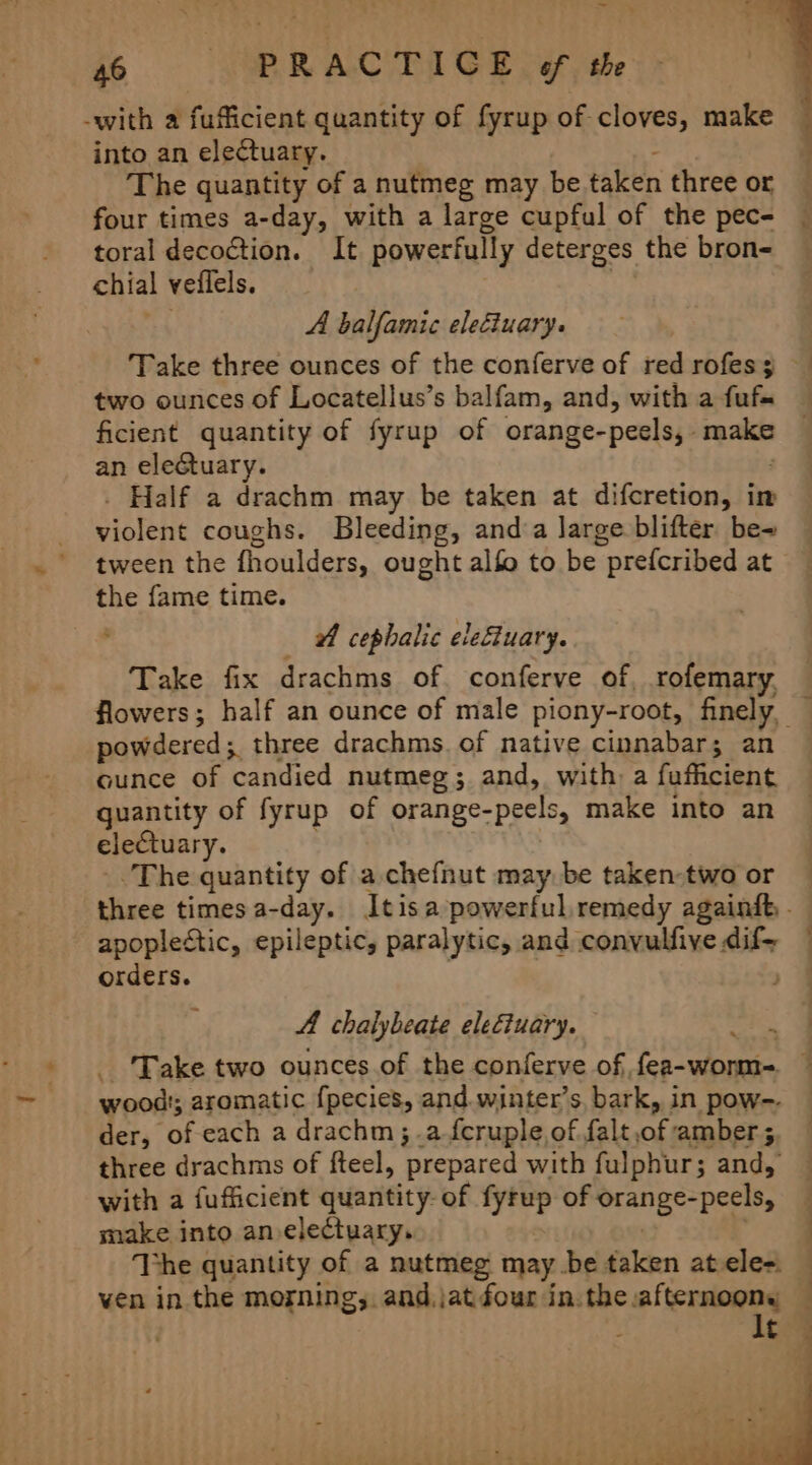 -with a fufficient quantity of fyrup of cloves, make into an electuary. The quantity of a nutmeg may be taken three or four times a-day, with a large cupful of the pec- toral decoction. It powerfully deterges the bron- chial veiflels. A balfamic eleciuary. two ounces of Locatellus’s balfam, and, with a fufs ficient quantity of fyrup of orange- -peelsy. make an electuary. Half a drachm may be taken at difcretion, im Siolene coughs. Bleeding, and’a large blifter be- tween the fhoulders, ought alfo to be “prefcribed at cag fame time. wf cephalic elefiuary. Take fix drachms of conferve of. rofemary. powdered; three drachms of native cinnabar; an cunce of ‘candied nutmeg; and, with) a fufficient quantity of fyrup of orange-peels, make into an electuary. The quantity of a chefnut may. be taken-two or apoplectic, epileptic, paralytic, and convulfive dif- orders. A chalybeate ele€iuary. der, of each a drachm;.a feruple,of falt i: amber 5 with a fufficient quantity- of fyrup of Mraniges Deies make into an-electuary. The quantity of a nutmeg may be taken atele=. ven in the morning, and.jat four in.the. ‘ee - t