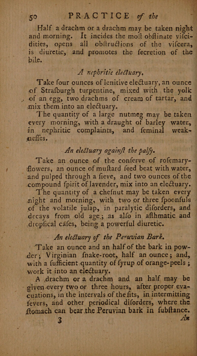 Half adrachm or a drachm may be taken night and morning. It incides the mot obftinate vifci- dities, opens all obftru@ions of the vifcera, % bile. Hee : “AA nephritic éleGtuary, Take four ounces of lenitive electuary, an ounce of Strafburgh turpentine, mixed with the yelk of an egg, two drachms of cream of tartar, and amix them into an electuary. The quantity of a large nutmeg may be taken every morning, with a draught of barley water, an nephritic complaints, and feminal weak- giefles, Hn eleéiuary againf? the palfy. flowers, an ounce of muftard feed beat with water, of the volatile julap, in paralytic diforders, and decays from old age; as alfo in afthmatic and .dropiical cafes, being a powerful diuretic. - An eleétuary of the Peruvian Bark. ' “Take an ounce and an half of the bark in pow- with a fufficient quantity of fyrup of orange-peels ; work it into an electuary. ‘A drachm ora drachm and an half may be cuations, in the intervals.of the fits, in intermitting 3 . As