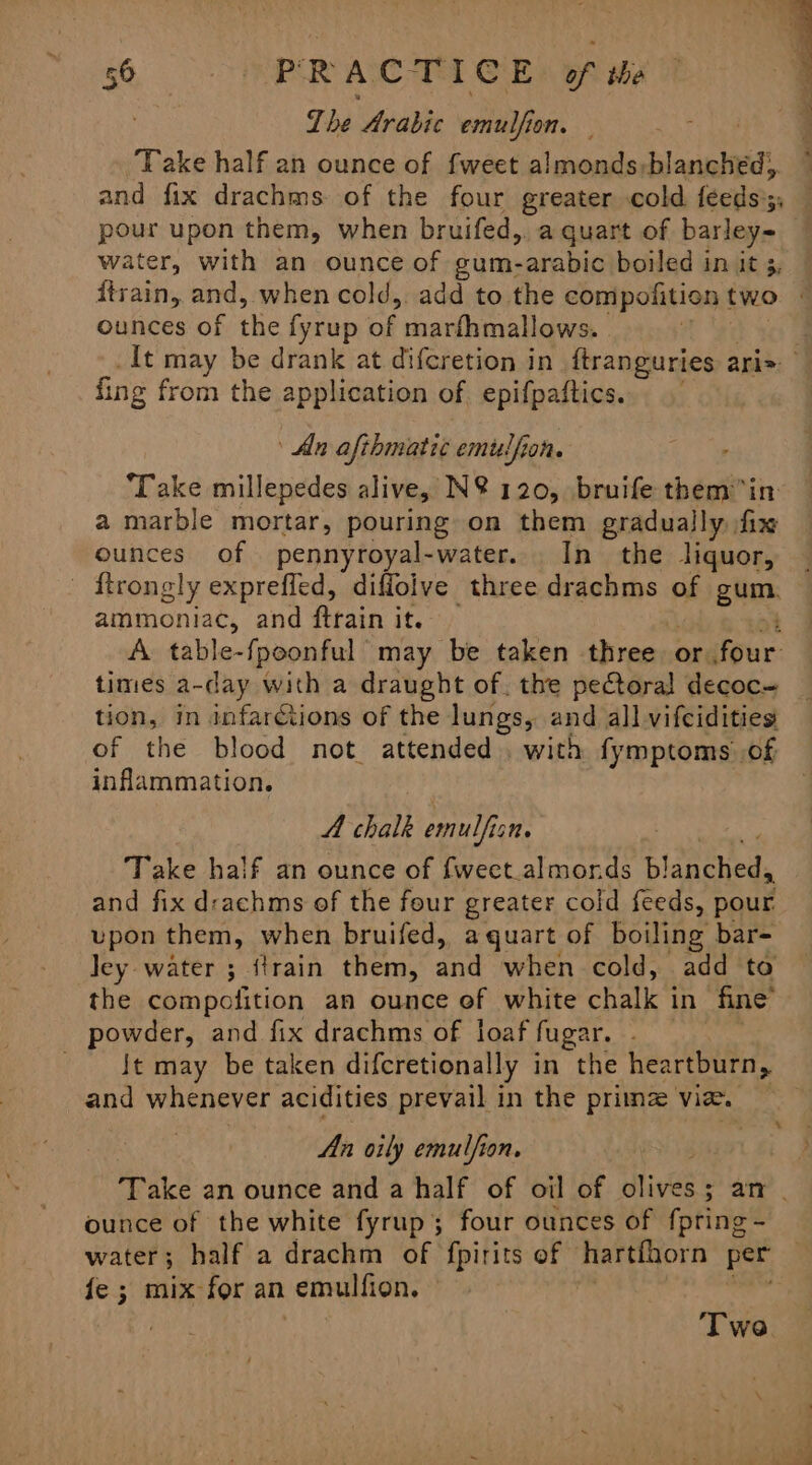 Lhe Arabic emulfion. . and fix drachms. of the four greater cold feeds';; pour upon them, when bruifed, aquart of barley= water, with an ounce of gum-arabic boiled in it 3, ounces of the fyrup of marthmallows. fing from the application of epifpaftics. An afthmatic emi dfion. ‘Take millepedes alive, N@ 120, bruife them in a marble mortar, pouring on them gradually fix ounces of pennyroyal-water. In the liquor, ammoniac, and ftrain it. ; A. table-{poonful may be taken three or four times a-day with a draught of. the pectoral decoc- tion, in infarctions of the lungs, and all vifcidities of the blood not attended. with fymptoms of inflammation. A chalk emulfis 2M Take half an ounce of fweet.almonds Cigna and fix d:achms of the four greater coid feeds, pour upon them, when bruifed, a quart of boiling bar- ley water ; {train them, and when cold, add to the compolition an ounce of white chalk i in fine’ powder, and fix drachms of loaf fugar. _ It may be taken difcretionally in the heartburn, and whenever acidities prevail in the prima vie. 7 An oily emulfion. ounce of the white fyrup; four ounces of fpting = fe ; mix for an emulfion. ‘Twe. ee