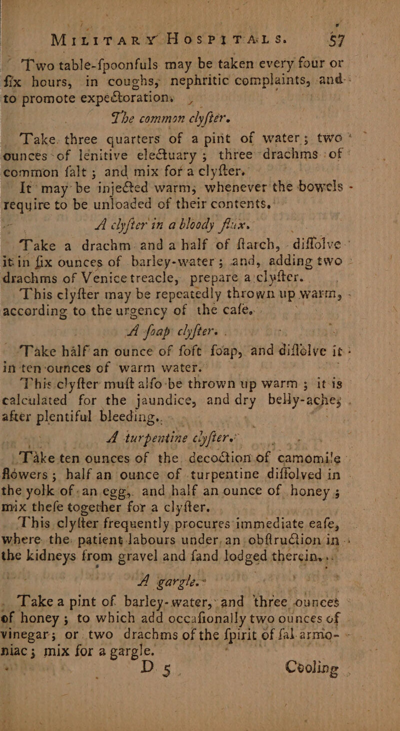 MiLiTaR y Hospy TALS 59 Two table-{poonfuls may be taken every four or to promote expectorations r The common clyfter. common falt ; and mix fora clyfter. It may be. inje@ed warm; whenever the bowels require to be unloaded of their contents, : A clyfter'in a bloody flux. ‘ drachms of Venice treacle, prepare a. clyfter. according to the urgency of the cafe... A foap clyfter. . in ten‘ounces of warm water. This clyfter muft alfo-be thrown up warm ; itis after plentiful bleeding. A inehendine cyyfters’ the yolk of an egg, and half an ounce of honey ; mix thefe together for a clyfter. This clyter frequently procures immediate eafe, the kidneys from gravel and fand lod ged thereins “A gargle.- niac; mix for a gargle