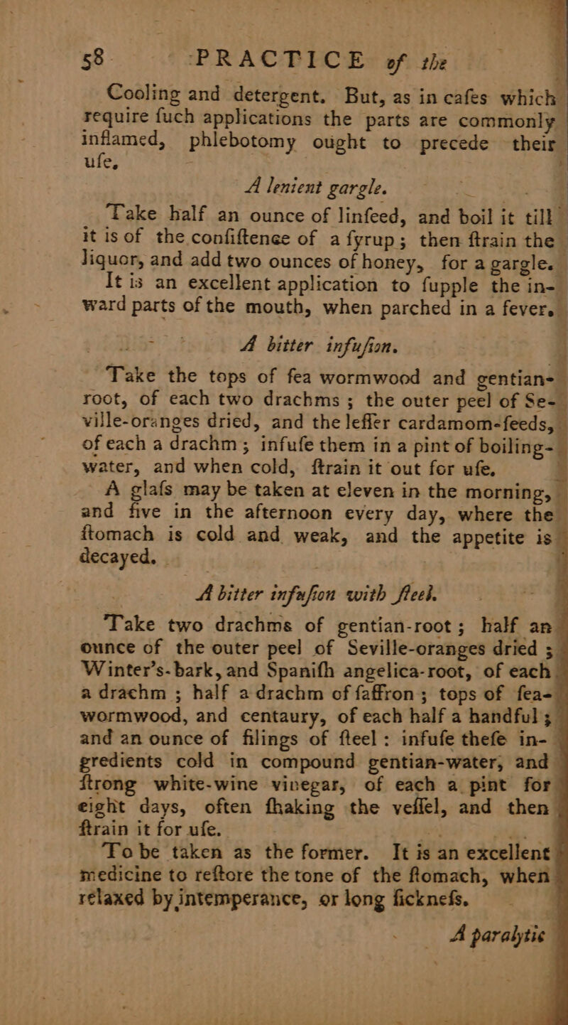 Cooling and detergent. But, as in cafes which require {uch applications the parts are commonly inflamed, phlebotomy ought to precede their | ufe, . é A lenient gargle | a Take half an ounce of linfeed, and boil it till it isof the confiftenee of afyrup; then ftrain the liquor, and add two ounces of honey, for a gargle. It is an excellent application to fupple the in- ward parts of the mouth, when parched in a fever. . A bitter infufion. Take the tops of fea wormwood and gentian- root, of each two drachms ; the outer peel of Se- ville-oranges dried, and the lefler cardamom-feeds, of each a drachm; infufe them in a pint of ping water, and when cold, ftrain it out for ufe, A glafs may be taken at eleven in the morning, — and five in the afternoon every day, where the ftomach is cold and weak, and the appetite is decayed, | ' A bitter infufion with freel. ‘Take two drachms of gentian-root; half an ounce of the outer peel of Seville-oranges dried ; Winter’s- bark, and Spanifh angelica-root, of each. a drachm ; half adrachm of faffron; tops of fea- wormwood, and centaury, of each half a handful; and an ounce of filings of fteel: infufe thefe in- gredients cold in compound gentian-water, and ftrong white-wine vinegar, of each a pint for eight days, often fhaking the veilel, and then ftrain it for ufe. Ce ce Tobe taken as the former. It is an excellent medicine to reftore the tone of the fomach, when relaxed by intemperance, or long ficknefs. A paralytic | 9 ‘ 4 é