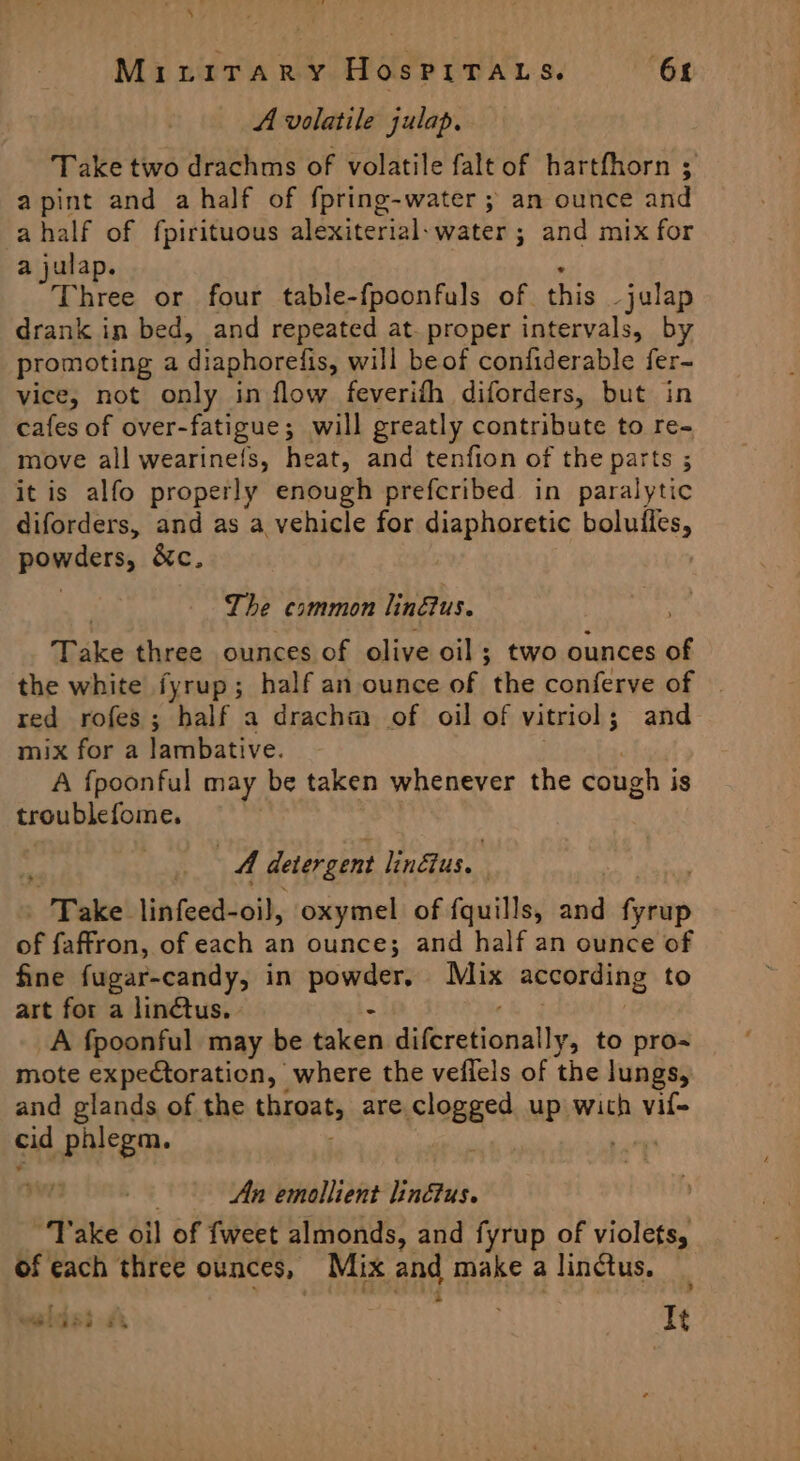 A volatile julap, Take two drachms of volatile falt of hartfhorn ; apint and a half of {pring-water ; an ounce and ahalf of fpirituous alexiterial-water ; and mix for a julap. Three or four table-fpoonfuls of. this -julap drank in bed, and repeated at. proper intervals, by promoting a diaphorelis, will beof confiderable fer- vice, not only in flow feverith diforders, but in cafes of over-fatigue; will greatly contribute to re- move all wearinels, heat, and tenfion of the parts ; it is alfo properly enough prefcribed in paralytic diforders, and as a vehicle for diaphoretic boluiles, powders, &amp;c. The common linus. Take three ounces of olive oil ; two ounces of the white fyrup; half an ounce of ‘the conferve of | red rofes; half a drachm of oil of vitriol; and mix for a lambative. A fpoonful may be taken whenever the cough i is troublefome. A detergent lindtus.. | : SPake! linfeed-oi}, oxymel of fquills, and ntiop of faffron, of each an ounce; and half an ounce of fine fugar-candy, in powder, Mix according to art for a lindtus. » - A fpoonful may be taken Midsrnticaghllin to pro- mote expectoration, where the veilels of the lungs, and glands of the throat, are, clopeee up wich vif- cid phlegm. | An emollient liné&amp;tus. “Take oil of {weet almonds, and fyrup of violets, of each three ounces, Mix and make a linctus. ; : P . welts £4 It