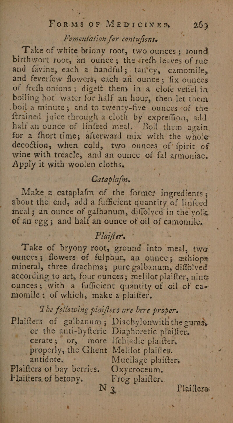 > ~~ > Forms oF MEDICINES 2.63 Fomentation for contu/fions. : Take of white briony root, two ounces; round birthwort root, am ounce; theVrefh leaves of rue and favine, each a handful; tan*ey, camomile, and feverfew flowers, each an ounce; fix ounces of frefh onions: digeft them in a clofe veflél ia boiling hot water for half an hour, then let them boil a minute; and to twenty-five ounces -of the {trained juice through a cloth by exprefMion, add half an ounce of linfeed meal. Boil them again for a fhort time; afterward mix with the whole decoction, when cold, two ounces of? fpirit of wine with treacle, and an ounce of fal armoniac. Apply it with woolen cloths. _ Cataplafm. Make a cataplafm of the former ingredients ; about the end, add a fufficient quantity of linfeed meal; an ounce of galbanum, diffolyed in the yolk of an egg; and half an ounce of oil of camomile, _ Plaifter. Take of bryony root, ground into meal, two - ounces; flowers of fulphur, an ounce; zthiops mineral, three drachms; pure galbanum, diffolved according to art, four ounces; melilot plaifter, nine ounces; with a fufficient quantity of oil of ca-- momile : of which, make a plaifter. a The following plaifters are bere proper. Plaifters of galbanum; Diachylonwith the gumd. _or the anti-hyfteric Diaphoretic plaifter, cerate; or, more l[{chiadic plaifter.: _properly, the Ghent Melilot plaifter. antidote. ° Mucilage plaifter. Plaifters ot bay berries. Oxycroceum. Flaifters. of betony. Frog plaifter.. , INTs Plaifters: