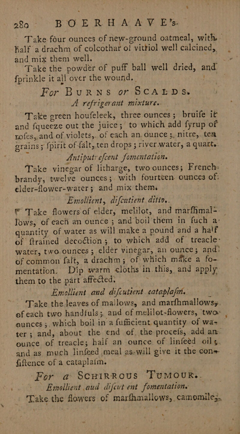 % Take four ounces of new-ground oatmeal, with Ralf a drachm of colcothar of vitriol well calcined, and mix them well. . Take the powder of puff ball well dried, and fprinkle it all over the wound. | 1s. For BuRNS or SCAEDS: A refrigerant mixtures. | . Take green houfeleek, three ounces ; bruife it and fqueeze out the juice; to which add fyrup of rofes,,and of violets,. of each an. ounce ;, nitre,. ten grains ; {pirit of falt,.ten drops ; river.water, a quart. Antiputrefcent fomentation. Take vinegar of litharge, two ounces; French: brandy, twelve ounces; with fourteen. ounces of: elder-flower-water ; and mix them, Emollient, difcatient diti.. F Take flowers of elder, melilot, and marfhmal-. lows, of each an ounce ; and boil'them in fuch a: of ftrained decoétion; to which add of treacle- water, two ounces; eldér vinegar, an ounce; and: of common falt, a drachm; of which make a fo-. mentation. Dip warm cloths in this, and apply them to the part affected. . Emollient and difcutsent. cataplafin. Take the leaves of mallows, and marfhmallows;. ef each two handfuls; and of melilot-flowers, two: ounces ;. which boil in a fufficient quantity of wa= — ter; and, about the end of. the procefs, add am. ounce of treacle; half an ounce of linfeéd oils. and as much linfeed meal as.will give it the cons fiftence of a cataplaim. . ‘For a ScuHirRous TUMOUR.. Emullient aud difcut ent fomentations Take.the flowers of marfhmallows, camomile,. -