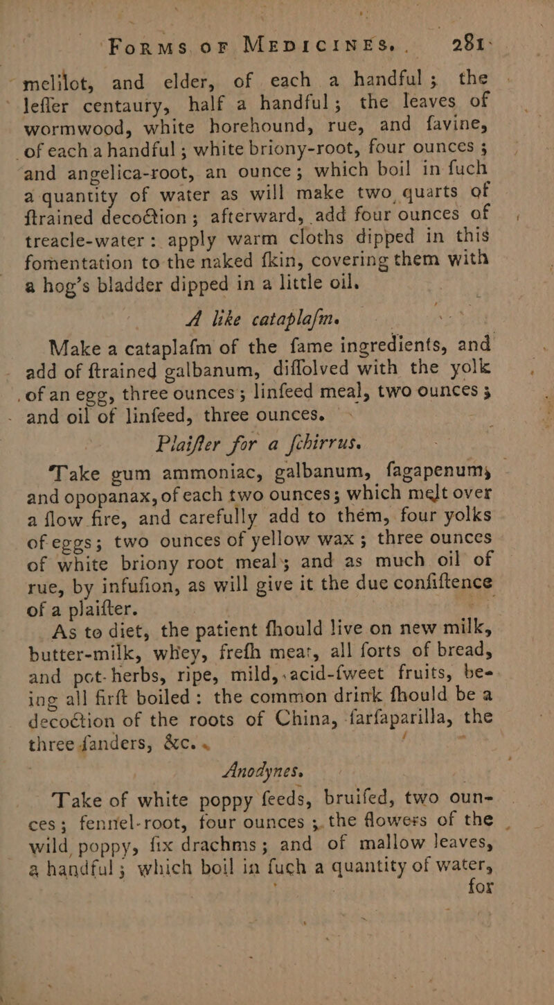 ~melilot, and elder, of each a handful; the ~Jefler centaury, half a handful; the leaves of wormwood, white horehound, rue, and favine, of eacha handful ; white briony-root, four ounces ; and angelica-root, an ounce ; which boil in fuch a quantity of water as will make two, quarts of ftrained deco@tion ; afterward, add four ounces of treacle-water: apply warm cloths dipped in this fomentation to the naked {kin, covering them with a hog’s bladder dipped in a little oil. A like cataplafm. Make a catapla(m of the fame ingredients, and add of ftrained galbanum, diflolved with the yolk _of an egg, three ounces; linfeed meal, two ounces 3 - and oil of linfeed, three ounces. Plaifter for a fchirrus. Take gum ammoniac, galbanum, fagapenumy — and opopanax, of each two ounces; which melt over a flow fire, and carefully add to thém, four yolks of eggs; two ounces of yellow wax; three ounces of white briony root meal; and as much oil of rue, by infufion, as will give it the due confiftence of a plaifter. ae As to diet, the patient fhould live on new milk, butter-milk, whey, frefh meat, all forts of bread, and pot-herbs, ripe, mild, .acid-fweet fruits, bee ing all firft boiled: the common drink fhould be a decoétion of the roots of China, farfaparilla, the three fanders, &amp;c. « f ; : Anodynes. Take of white poppy feeds, bruifed, two oun- ces; fennel-root, four ounces ;.the flowers of the _ wild poppy, fix drachms; and of mallow leaves, a handful; which boil in fuch a quantity of water, ! for