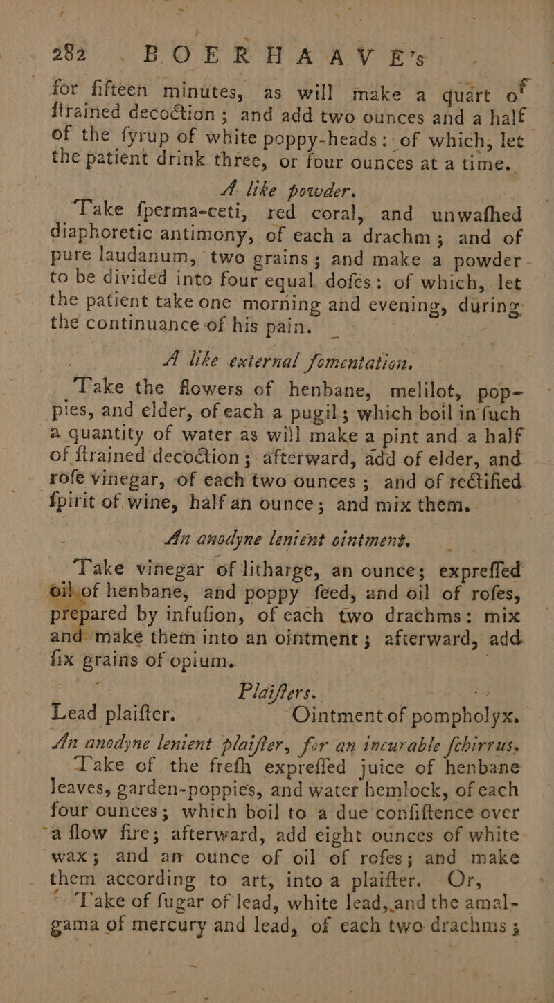 203. BOER HA AY Ps for fifteen minutes, as will make a quart of {trained decoGtion ; and add two ounces and a half of the fyrup of white poppy-heads :- of which, let the patient drink three, or four ounces at a time. | : AA like powder. : Take fperma-ceti, red coral, and unwathe diaphoretic antimony, of each a drachm; and of pure laudanum, two erains; and make a powder - to be divided into four equal dofes: of which, let the patient take one morning and evening, during: the continuance of his pain. Maes ah : A like external fomentation. Take the flowers of henbane, melilot, pop- pies, and elder, of each a pugil; which boil in fuch a quantity of water as will make a pint and a half of {trained decoGtion ; afterward, add of elder, and _ rofe vinegar, of each two ounces ; and of rectified ‘Spirit of wine, half an ounce; and mix them. . An anodyne lenient ointment. : Take vinegar of litharge, an ounce; exprefled ‘iet henbane, and poppy feed, and oil of rofes, prepared by infulion, of each two drachms: mix eta them into an ointment; afterward, add fix grains of opium, . eG Plaifters. “ar ogee Bey Lead plaifter. “Ointment of pompholyx, An anodyne lenient plaifter, for an incurable febirrus, Take of the frefh exprefled juice of henbane leaves, garden-poppies, and water hemlock, of each four ounces; which boil to a due confiftence over a flow fire; afterward, add eight ounces of white “wax; and am ounce of oil of rofes; and make . them according to art, intoa plaifter. Or, ‘Take of fugar of lead, white lead,.and the amal- -