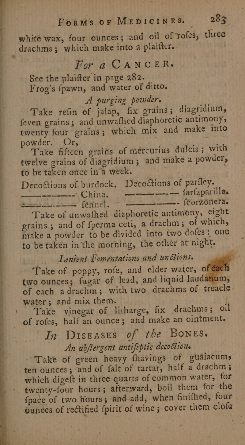 white wax, four ounces; and oil of ‘rofes, three drachms; which make into a plaifter. Fora CANCER. | See the plaifter in page 282. | Frog’s fpawn, and water of ditto. A purging powder. Take refin of jalap, fix grains; diagridium, feven grains; and unwafhed diaphoretic antimony, twenty four grains; which mix and make into powder. Or, ew a Take fifteen graifis of mércurius dulcis 5 with twelve grains of diagridium ; and make a powder, to be taken once ina week. ! ‘ Decotions of. burdock. Decotions of parfley. . - China. ——~—-— farfaparillas féfinel. Take of unwafhed diaphoretic antimony, eight : grains ; and of {perma ceti, a drachm; of which, make a powder to be divided into two dofes: one to be taken in the morning, the other at night. Lenient Fomentations and unéhons. - Take of poppy, rofe, and elder water, of a two ounces; fugar of lead, and liquid laudamur of each adrachm; with two drachms of treacle » ‘water; and mix them, Take vinegar of litharge, fix drachms; oil of rofes, half an ounce; and make an ointment. (In Diseases of the Bones, An abftergent antifeptic decoction Forms oF MEDICINES. - 283 e | —— - {Corzonefa. emer . ng rere a -_ ten ounces; :and of falt of tartar, half a drachm; which digeft in three quarts of common water, for twenty-four hours; afterward, boil them for the {pace of two hours; and add, when finifhed, four ounces of rectified {pirit of wine ; cover them clofe Za