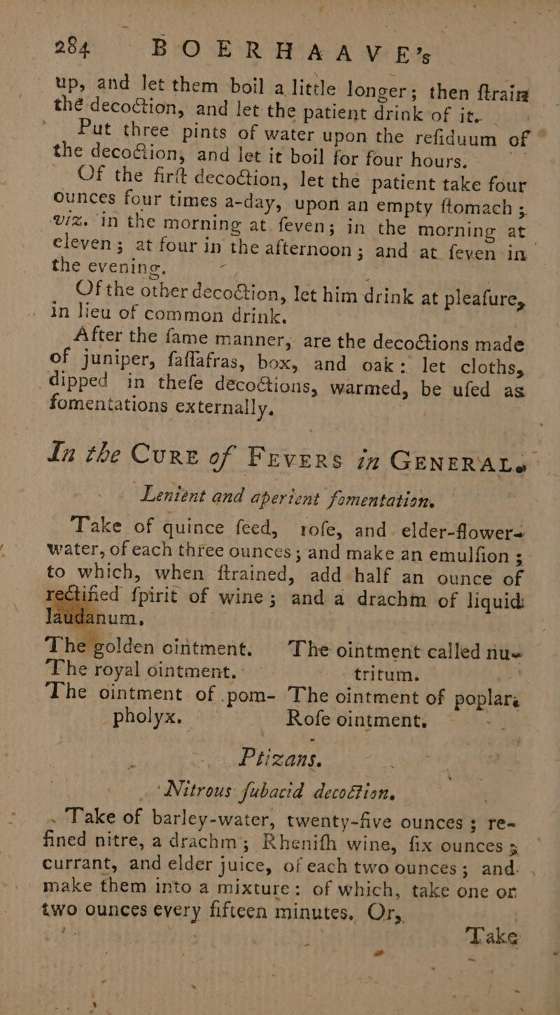 ¥ 24 BOERHAAVE* up, and let them boil a little longer; then ftrairm thé decoGtion, and let the patient drink of it. | Put three pints of water upon the refiduum of ~ the deco&amp;ion, and let it boil for four hours. - Of the fir decoion, let the patient take four ounces four times a-day, upon an empty ftomach ;. viz. in the morning at. feven; in the morning at. eleven; at four in the afternoon ; and at feven in the evening. Ath ‘ | Of the other decoétion, let him drink at pleafure, in lieu of common drink. After the fame manner, are the decoctions made of juniper, faflafras, box, and oak: let cloths, dipped in thefe decoGions, warmed, be ufed as fomentations externally, abel tn the Curt of Fevers in GENERALe ‘Lentent and aperient fomentation. Take of quince feed, rofe, and. elder-flower= water, of each three ounces ; and make an emulfion : to which, when ftrained, add half an ounce of ined {pirit of wine; anda drachm of liquids anum., “golden ointment. The ointment called nu« The royal ointment. — tritum. The ointment of .pom- The ointment of poplars _pholyx, | Rofe ointment, Ptizans. Nitrous fubacid decoGion. . Take of barley-water, twenty-five ounces ; re- fined nitre, a drachm; Rhenith wine, fix ounces y currant, and elder juice, of each two ounces; and. , make them into a mixture: of which, take one or two ounces every fifteen minutes, Or, - * ~- - ba