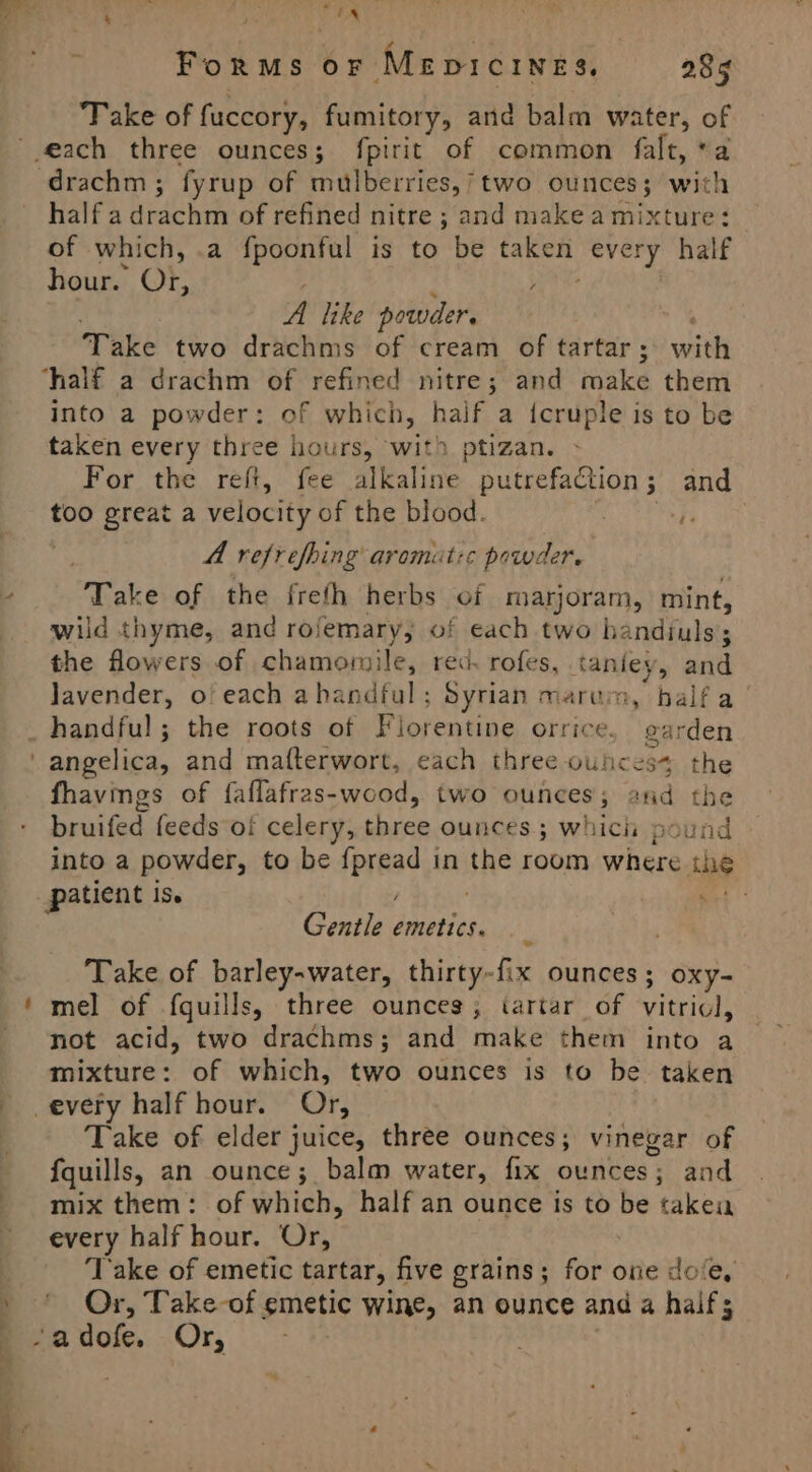 dt ath pir Whe ForRMsS or MEDICINES, 285 Take of fuccory, fumitory, and balm water, of drachm ; fyrup of mulberries,’ two ounces; with half a drachm of refined nitre ; and make a mixture: of which, .a fpoonful is to be taken every half hour. Or, ae A like powder. Take two drachms of cream of tartar ; witkk ‘half a drachm of refined nitre; and take them into a powder: of which, half a icruple is to be taken every three hours, wit ptizan. For the refi, fee alkaline putrefaction; and too great a velocity of the blood. Pe be A refrefhing aromut:s powder. Take of the freth herbs of marjoram, mint, wild thyme, and rofemary, of each two bandiuls ; the flowers of chamorile, red. rofes, taniey, and Javender, o! each ahandful ; Syrian marum, halfa handful; the roots of Florentine. orrice. earden fhavings of faflafras-wood, two ounces; and the bruifed feeds oi celery, three ounces; whicii pound into a powder, to be ipynae in the room where the patient is. ‘ Gentle destied Take of barley-water, thirty-fix ounces; oxy- mel of fquills, three ounces, tartar of vitriol, not acid, two se FRO and make them into a eee of which, two ounces is to be taken -every half hour. Or, Take of elder juice, three ounces; vinegar of fquills, an ounce ; balm water, fix ounces; and mix them: of which, half an ounce is to be take every half hour. Or, ‘Take of emetic tartar, five grains; for one dove, Or, Take-of emetic wine, an ounce and a half; -adofe. Or,