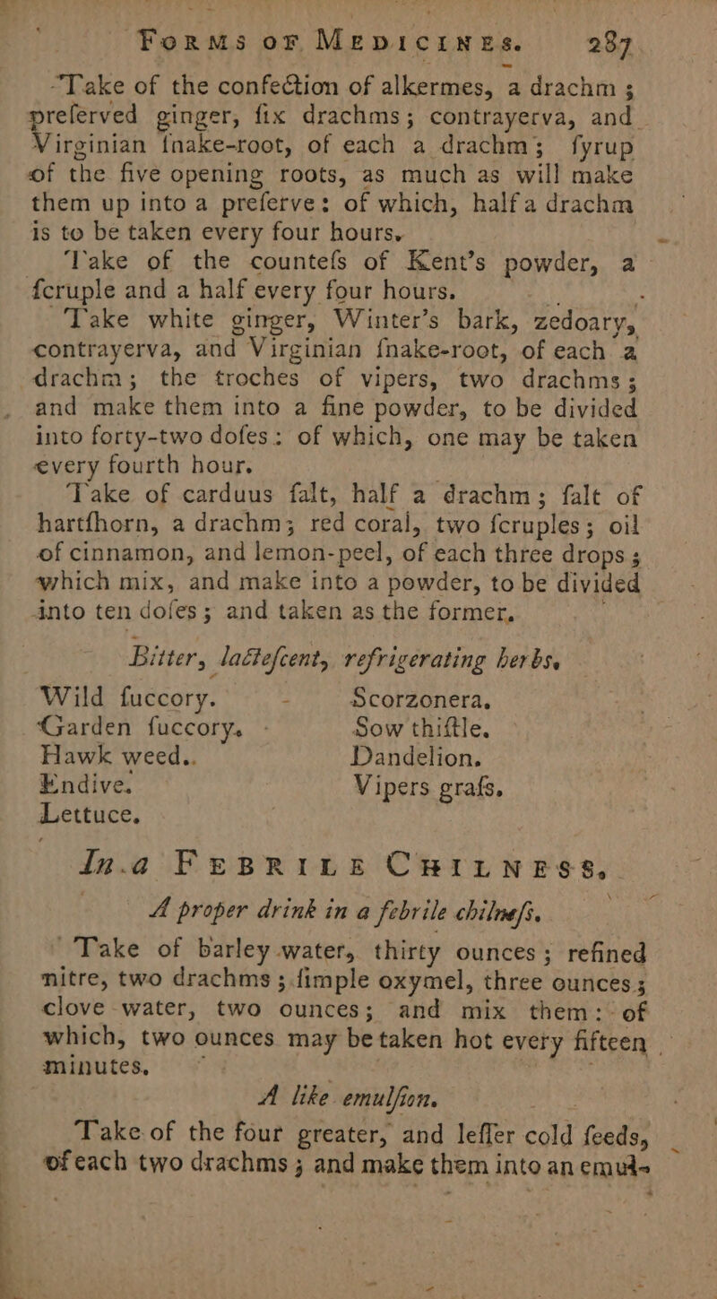 “Take of the confection of alkermes, a drachm 3 referved ginger, fix drachms; contrayerva, and_ Virginian {nake-root, of each a drachm; fyrup of the five opening roots, as much as will make them up into a preferve: of which, halfa drachm is to be taken every four hours, ‘Take of the countefs of Kent’s powder, a Take white ginger, Winter’s bark, zedoary, contrayerva, and Virginian fnake-root, of each a drachm; the troches of vipers, two drachms; and make them into a fine powder, to be divided into forty-two dofes: of which, one may be taken every fourth hour. Take of carduus falt, half a drachm; falt of hartfhorn, a drachm; red coral, two fcruples; oil of cinnamon, and lemon-peel, of each three drops ; which mix, and make into a powder, to be divided Bitter, laétefcent, refrigerating herbs, Wild fuccory. - Scorzonera. Garden fuccory. - Sow thiftle. Hawk weed.. Dandelion. Endive. Vipers grafs, Lettuce. iIn.a FeBrinet CHILNESS, 3 A proper drink in a febrile chilnef, Take of barley water, thirty ounces; refined mitre, two drachms ;.fimple oxymel, three ounces 5 clove water, two ounces; and mix them: of which, two ounces may be taken hot every fifteen minutes, kia A like emulfion. Take of the four greater, and leffer cold feeds, _ ofeach two drachms ; and make them into an emut~ a