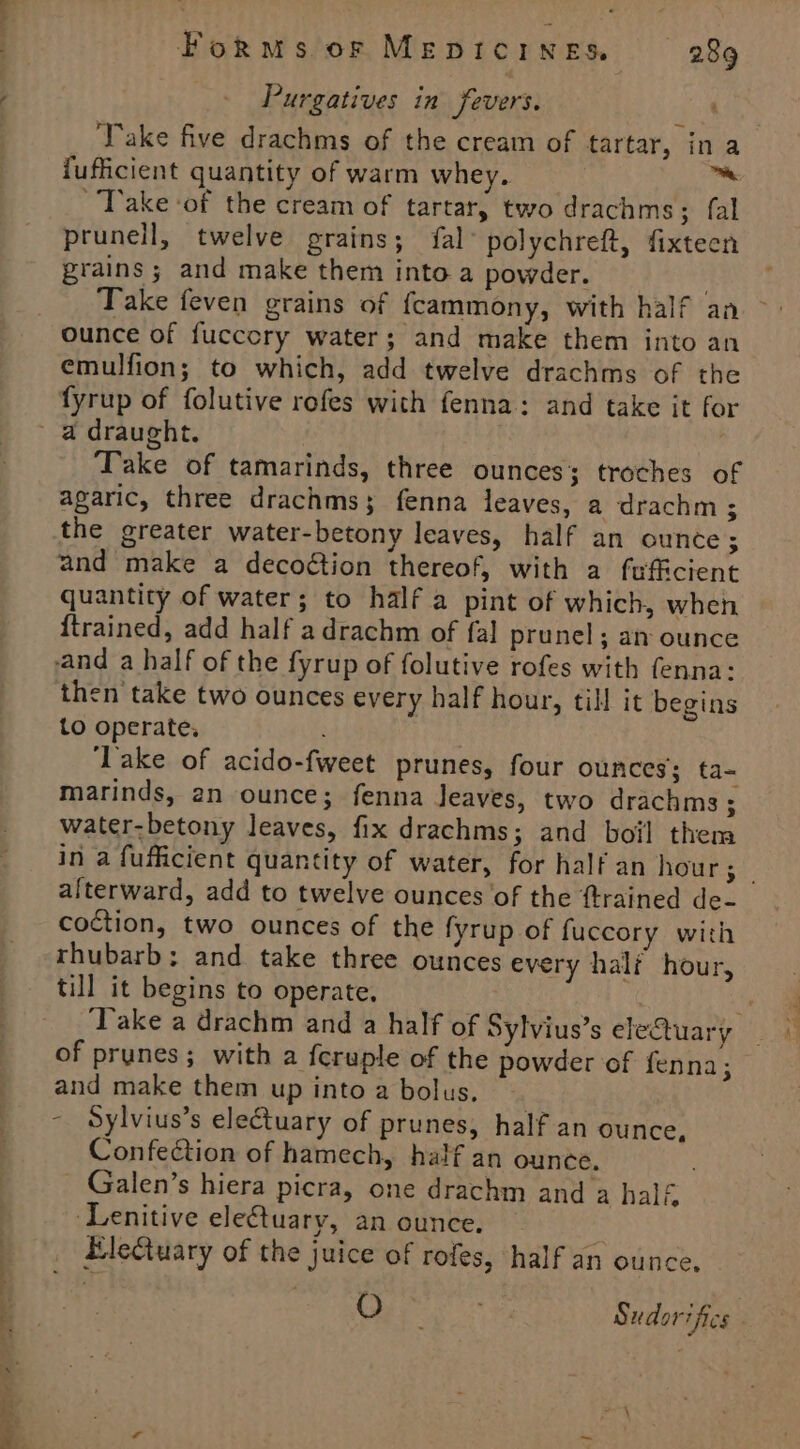 Purgatives in fevers. Take five drachms of the cream of tartar, in a {uficient quantity of warm whey. 7 Take of the cream of tartar, two drachms; fal prunell, twelve grains; fal’ polychreft, fixteen grains ; and make them into a powder. Take feven grains of fcammony, with half an ounce of fuccory water; and make them into an emulfion; to which, add twelve drachms of the fyrup of folutive rofes with fenna: and take it for Take of tamarinds, three ounces; troches of agaric, three drachms; fenna leaves, a drachm ; the greater water-betony leaves, half an ounce; and make a decoétion thereof, with a fufficient quantity of water; to half a pint of which, when {trained, add half adrachm of fal prunel; an ounce and a half of the fyrup of folutive rofes with fenna: then take two ounces every half hour, till it begins to operate, . ‘Take of acido-fweet prunes, four ounces; ta- marinds, an ounce; fenna Jeaves, two drachms ; water-betony leaves, fix drachms; and boil them in a fufficient quantity of water, for half an hour; | alterward, add to twelve ounces of the {trained de- coction, two ounces of the fyrup of fuccory with rhubarb; and take three ounces every half hour, till it begins to operate. ( ‘Take a drachm and a half of Sylvius’s eleQuary of prunes; with a {cruple of the powder of fenna; and make them up into a bolus, - Sylvius’s electuary of prunes, half an ounce, Confection of hamech, half an ounce. : Galen’s hiera picra, one drachm and a half ‘Lenitive eleftuary, an ounce. Hlectuary of the juice of rofes, half an ounce. O ‘ oP Sudorifics