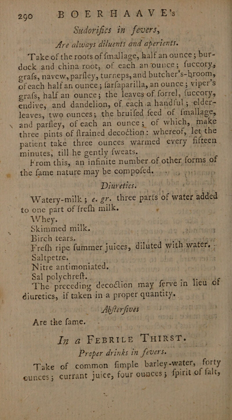 | Sudorifics in fevers, Are always diluents and aperients. Take of the roots of fmallage, half an ounce; bur- dock and china root, of each anounce; fuccory,; rafs, navew, parfley, turneps, and butcher’s-hroom, ofeach halfan ounce; farfaparilla, an ounce; viper’s grafs, half an ounce; the leaves-of forre], fuccory, endive; and dandelion, of each.a handful ; -elder- leaves, two ounces; the bruifed feed of {mallage, and parfley, of each an ounce; of which, make three pints of firained decoction: whereof, let the patient take three ounces warmed every ‘fifteen . minutes, till he gently fweats. fies Krom this, an infinite numberof other, forms of the fame nature may be compoled. .., 9), ZY : Diuretics. DDT PA Watery-milk; ¢. gr. three parts of water added to one part of frefh milk. ey ; Whey. - Skimmed milk. Birch tears. | ASE Wathgs Bia P oY Freth ripe fummer juices, diluted with water. ; _Saltpetre. PAT EEC Nitre antimoniated. Sal polychreft. | ! The preceding decoction may ferve in lieu of diuretics, if taken in a proper quantity. Abjler fives ng in > wr i Are the fame. In a FesRILe THIRST. ; Proper drinks in fevers. ' Take of common fimple barley-water, forty ounces; currant juice, four ounces; fpirit of falt, _/