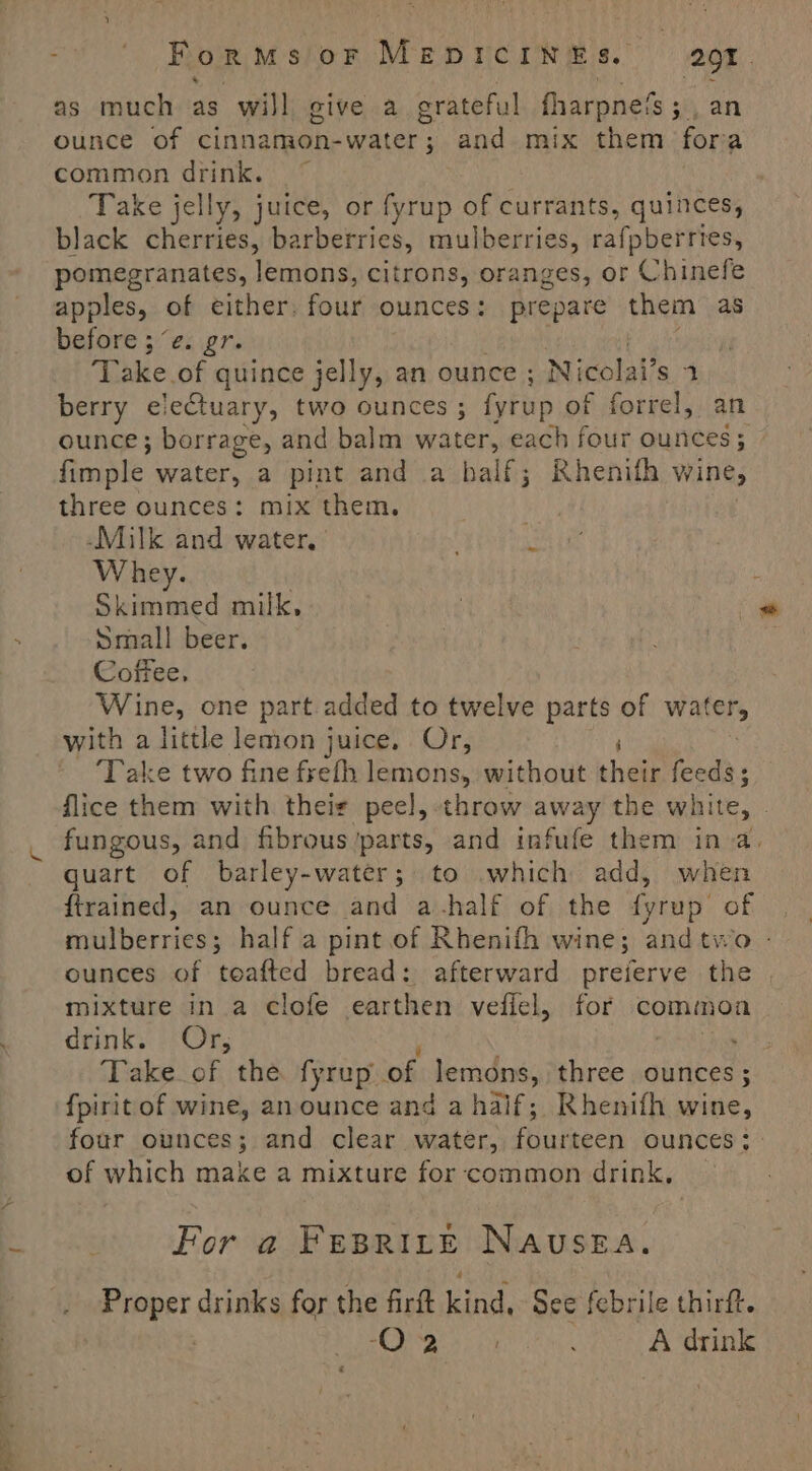 — as much as will give a grateful fharpnets ; an common drink. ~ Take jelly, juice, or fyrup of currants, quinces, black cherries, ba arberries, mulberries, rafpberries, pomegranates, lemons, citrons, oranges, or Chinefe apples, of either: four ounces: prepare them as before ;“e. gr. Take of quince jelly, an ounce ; Nicolai’s 1 berry eiectuary, two ounces ; fyrup of forrel, ounce; borrage, and balm water, each four ounces; fimple water, a pint and a half; Rhenith wine, three ounces: mix them. -Milk and water, Whey. Skimmed milk, Small beer. Coffee. Wine, one part added to twelve parts of Waters with a little lemon juice. Or, F ‘Take two fine frefh lemons, without their feeds; flice them with theie peel, throw away the white, - fungous, and fibrous’parts, and infufe them ina. quart of barley-water; to which add, when ftrained, an ounce and a-half of the fyrup of mulberries; half a pint.of Rhenifh wine; andtwo - ounces of toafted bread: afterward preferve the | mixture in a clofe earthen veflel, for commoa drink. Or, 5 eS Take of the fyrup of lemons, three ounces ; fpiritof wine, anounce and a half; Rhenifh wine, four ounces; and clear water, aren OUNCES; of which make a mixture for common drink, | For a FEBRILE NAUSEA. pea drinks for the firft kind, See febrile thirft. 3S Say Ve: ; A drink