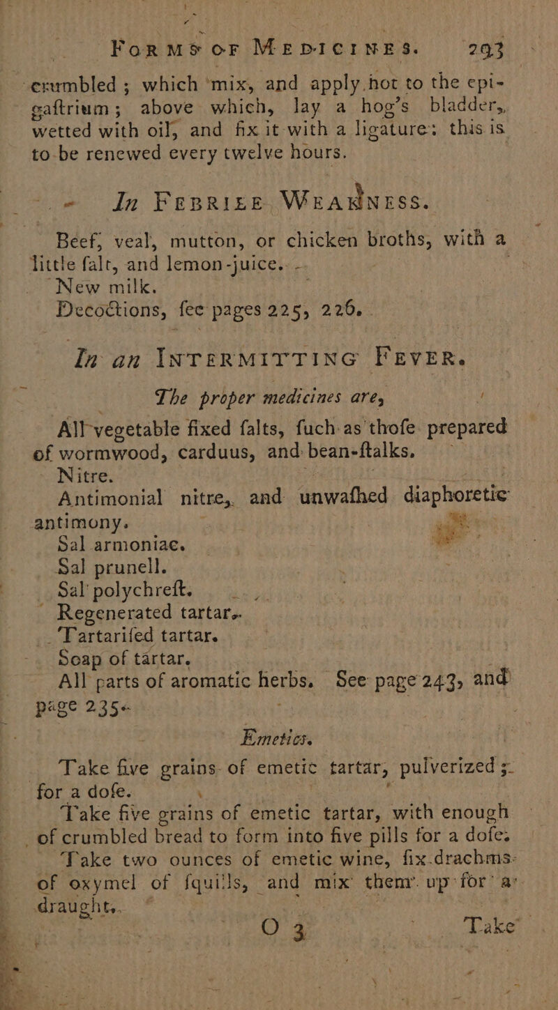 -erumbled ; which ‘mix, and apply hot to the epi- gaftrium; above which, lay a hog’s bladder,, wetted with oil, and fx it with a ligature: this is to be renewed every twelve hours. tm In FERRIES WEARNESS. Beef, veal, mutton, or chicken broths, with a little falt, and lemon -juice.. -. New milk. Decoétions, fee pages 225, 226. . In an INTERMITTING FEVER. Lhe proper medicines ares u All vegetable fixed falts, fuch as thofe. prepared of wormwood, carduus, and: bean-ftalks. Nitre. Antimonial nitre,, and unwathed diaphoretic antimony. . Sal armoniae. ae Sal prunell. Sal polychreft. . .., - Regenerated tartar. _‘Tartarifed tartar. Seap of tartar. All parts of aromatic Bethe See page 243, and PHS 235¢ : Emetics. Take five grains of emetic tartar, pulverized s- for a dofe. Take five grains of emetic tartar, with enough _of crumbled bread to form into five pills for a dofes Take two ounces of emetic wine, fix.drachms- of oxymel of fquils, and mix theny’ up for’ av draug! abe, . | Barts oe Take’ ; ad f \ = :