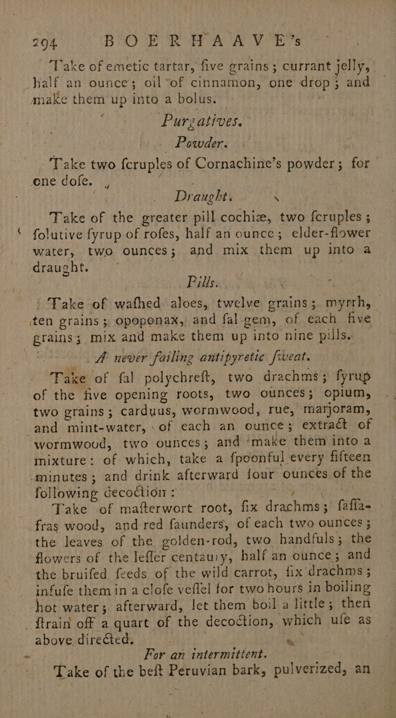 Take of emetic tartar, five grains; currant jelly, _half an ounce; oil “of cinnamon, one drop; and make them up into a bolus. Purzatives. _ Powder. Take two fcruples of Cornachine’s powder ; for ene dofe. , eg ee . Draught. M Take of the greater pill cochiz, two feruples ; folutive fyrup of rofes, half an ounce; elder-flower water, two ounces; and mix them up into a draught. | Rien > Me - ' Take of wafhed aloes, twelve grains; myrrh, ten grains ; opoponax, and fal gem, of each five grains; mix and make them up into nine pills. A never failing antipyretic fweat. Take of fal polychreft, two drachms; fyrup of the five opening roots, two ounces; opium, two grains; carduus, wormwood, rue, marjoram, and mint-water, of each an ounce; extract of wormwoud, two ounces; and ‘make them into a mixture: of which, take a fpoonful every fifteen ‘minutes; and drink afterward four ounces of the following decoction : ess iadhhy Take of mafterwort root, fix drachms; fafia- fras wood, and red faunders, of each two ounces; the leaves of the golden-rod, two handfuls; the flowers of the lefler centauiy, half an ounce; and the bruifed feeds of the wild carrot, fix drachms ; infufe them in a clofe veflel for two hours in boiling hot water; afterward, let them boil a little; then - ftrain off a quart of the decoction, which ule as above directed. nat ~ For an intermittent. 7 Take of the beft Peruvian bark, pulverized, an i x