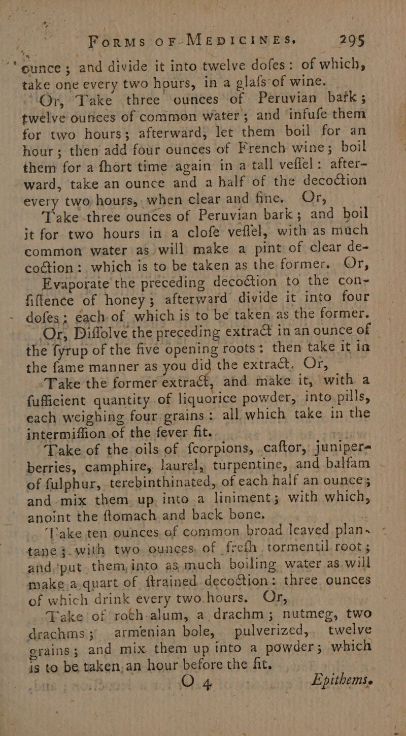 ‘ounce; and divide it into twelve dofes: of which, take one every two hours, in a glafs of wine. “Or, Take three ounces of Peruvian batk; twelve ounces of common water; and ‘infufe them for two hours; afterward, let them boil for an hour; then add four ounces of French wine; boil them for a fhort time again in a tall veflel: after- ward, take an ounce and a half of the decoction every two hours, when clear and fine. Or, Take three ounces of Peruvian bark; and boil it for two hours in a clofe veflel, with as much common water as will make a pint of clear de- coction: which is to be taken as the former. Or, Evaporate the preceding decoétion to the con- fiftence of honey; afterward divide it into four dofes; ¢ach of which is to be taken as the former. ‘Or, Diffolve the preceding extract in an ounce of . the fyrup of the five opening roots: then take it ia the fame manner as you did the extract. Or, ‘Take the former extract, and make it, with a fufficient quantity of liquorice powder, into pills, each weighing four grains: all which take in the | intermiffion of the fever fit. __ ity “Take of the oils of fcorpions, caftor, juniper- berries, camphire, laurel, turpentine, and balfam of fulphur, terebinthinated, of each half an ounces and-mix them. up. into.a liniment; with which, anoint the ftomach and back bone. | * ‘Take ten ounces of common broad leaved plan. tane}.with two. ounces, of freth. tormentil root ; and, put them,into as much boiling water as, will make.a.quart of dtrained decoction : three ounces of which drink every two.hours. Or, Take of roch-alum, a drachm; nutmeg, two drachms;° armenian bole, pulverized, twelve erains; and mix them up into a powder; which is to be taken.an hour-beforethe ht. bat f O 4 ) Epithems.