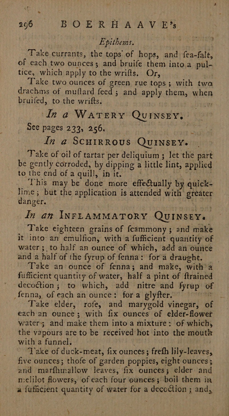 Epithems. — ‘Take currants, the tops of hops, and fea-falt, of each two ounces; and bruife them into.a pul- tice, which apply to the wrifts. Or, Take two ounces of green rue tops; with two drachms of muftard feed ; and apply them, when bruifed, to the wrifts. | ‘ bi Ina Watery QuiInsEey, _ See pages 233, 256. en in a ScuiRRous Quinsey. Take of oil of tartar per deliquium ; let the part be gently corroded, by dipping a little lint, applied to the end of a quill, in it. | re the This may be done more effectually by quick- Jime; but the application is attended with greater danger. | In an INFLAMMATORY QUINSEYs Take eighteen grains of feammony 3 and make it into an emulfion, with a fufficient quantity’ of water; to half an ounce of which, add an ounce and a half of the fyrup of fenna: fora draught, __ Take an ounce of fenna; and make, with’a fufficient quantity of water, half a pint of ftrained decoction ; to which, add nitre and fyrup of fenna, of each an ounce: fora glyfter. oR Take elder, rofe, and marygold vinegar, of each an ounce; with fix ounces of elder-flower waters and make them into a mixture: of which, the vapours are to be received hot into the mouth with a funnel. ‘Yake of duck-meat, fix ounces; frefh lily-leaves, five ounces; thofe of garden poppies, eight ounces; and marfhinallow leaves, fix ounces; elder and melilot fowers, of each four ounces; boil them in a fufficient quantity of water for a decoction ; and, ~ ’