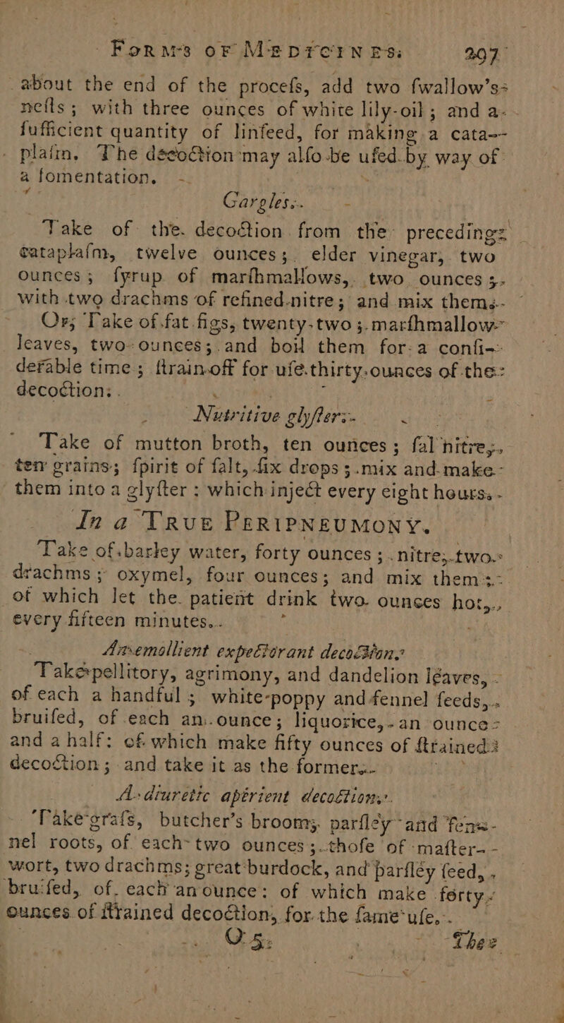 ‘ Forms oF MEDFCIN ES: 2.07 about the end of the procefs, add two fwallow’s: nefls ; with three ounces of white lily-oil; and a- fufficient quantity of linfeed, for making a cata-- plaim, The decoction may alfo-be ufed.by way of afomentation. -. Ss . Gargles:. _ - Take of the. decoétion from the’ precedings fataplaf{m, twelve ounces; elder vinegar, two ounces; fyrup of marihmalows, two ounces ;- with two drachms of refined-nitre; and mix thems.- Or; ‘Take of.fat figs, twenty-two ;.marfhmallow- leaves, two-ounces;.and boil them for-a confi- derable time ; ftrain.off for ufe.thirty.ounces of the: decoction: . | ‘ ' Nutritive glyfters. etfs Take of mutton broth, ten ounces ; fal nitre,. ten grains; fpirit of falt, fix drops ;.mix and-make- them into a glyfter : which inject every cight hours. - dn a TRvue PeripNeumony. Take of barley water, forty ounces ;.nitre;.two. drachms ; oxymel, four ounces; and mix them=- ot which let the. patient drink two. ounces hor,.; every fifteen minutes... ‘ | Amemoallient expe&amp;orant decoBian. Take pellitory, agrimony, and dandelion Igaves, - of each a handful ; white-poppy and fennel] feeds,.. bruifed, of each an:.ounce; liquorice,-an ounce: and a half: of which make fifty ounces of {trained decoction ; and take it as the former... ue? A- diuretic apérient decodtiony. ‘Vake'grafs, butcher’s broom, parfley and fens- nel roots, of each-two ounces ;.thofe of -mafter-- wort, two drachms; ereat‘burdock, and parfley feed, . brucfed, of. each anounce: of which make ferty ~ ounces of trained decoction, for the fame‘ufe... _ é %,