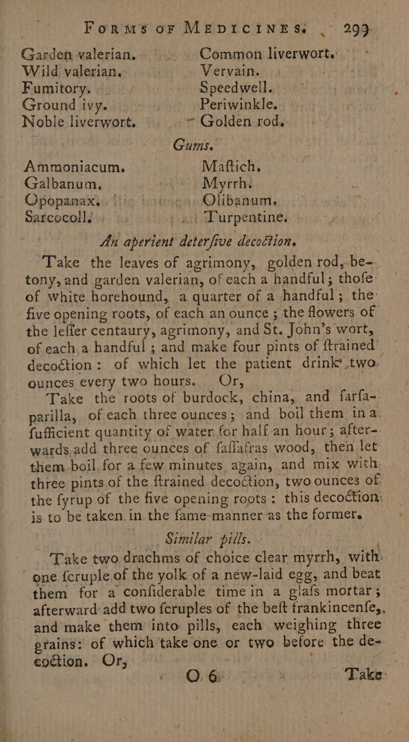 ® Garden valerian. -. Common liverwort.: Wild valerian. Vervain. | Fumitory. Speedwell. Ground ivy. Periwinkle. Noble liverwort. . .. ~ Golden rod. Gums. Ammoniacum. ~ Maftich. Galbanum, +). Myrrhi Opopanaxy. §)i6 toon, Olibanum, Sarcocolls » =, . ... Turpentine. / An aperient deterfive decoction. Take the leaves of agrimony, golden rod,-be- tony, and garden valerian, of each a handful; thofe: of white horehound, a quarter of a handful; the five opening roots, of each an ounce ; the flowers of the lefler centaury, agrimony, and St. John’s wort, of each.a handful ; and make four pints of {trained decoction: of which let the patient drink .two- ounces every two hours.. Or, si Take the roots of burdock, china, and farfa-- parilla, of each three ounces ; and boil them ina. ~ fufficient quantity of water, for half-an hour; after-. wards.add three ounces of failafras wood, then let them boil. for a few minutes again, and mix with. three pints of the ftrained decoction, two ounces of the fyrup of the five opening roots: this decoction: is to be taken.in the fame-manner as the former. 7 Similar pills. - Take two.drachms of choice clear myrrh, with: one {cruple.of the yolk of a néw-laid egg, and beat them for a confiderable time in a glafs mortar; - afterward add two fcruples of the beft frankincenfe,, and make them into pills, each weighing three grains: of which take one or two betore the de~ coction. Or, : “ Rae , O. Ge.  Take: