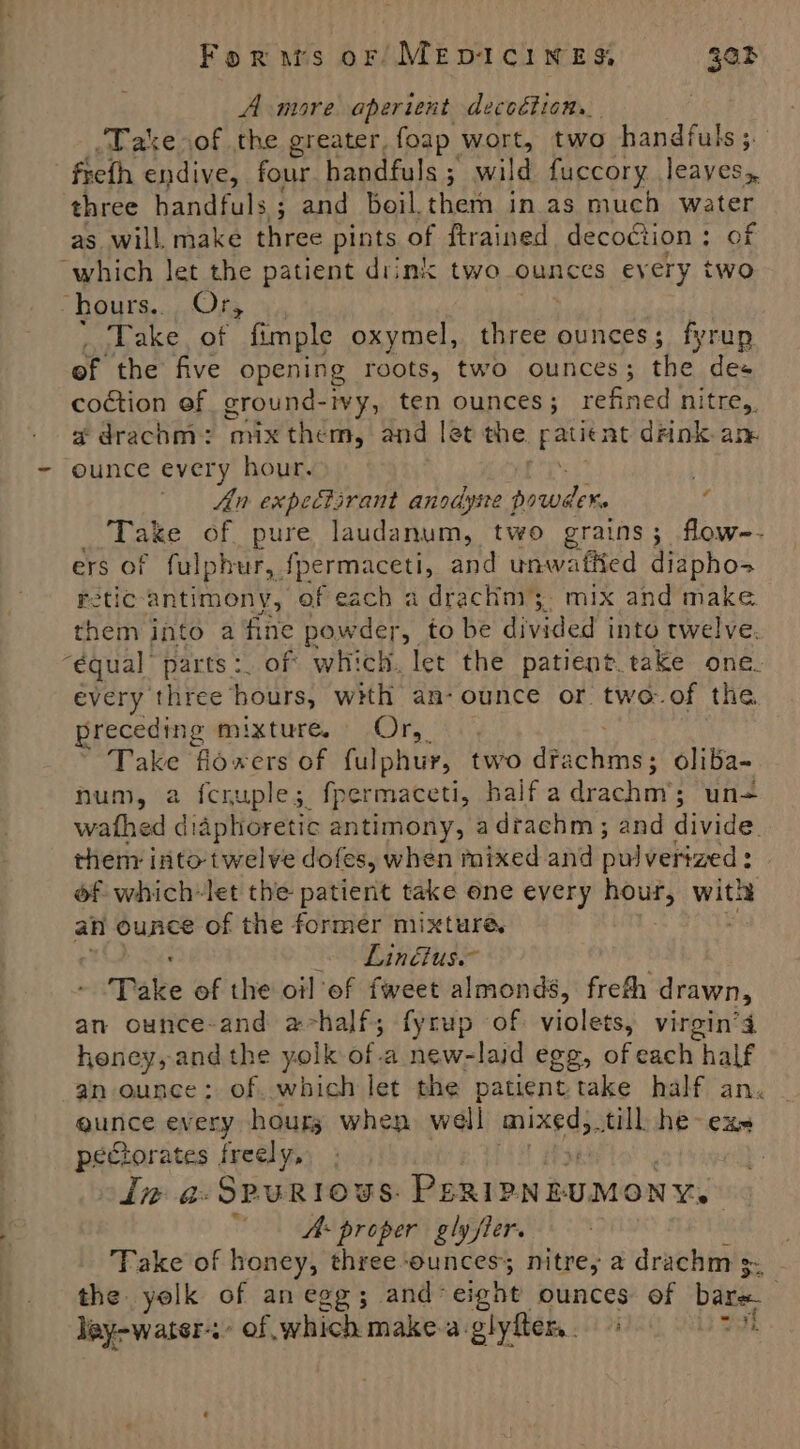 A more aperient decoction. ‘Take of the greater, foap wort, two handfuls;. frefh endive, four handfuls ; wild fuccory leayes, as will. make three pints of ftrained decoction; of Take, of fimple oxymel, act ounces; fyrup of the five opening roots, two ounces; the des coction ef ground- vy, ten ounces; refined nitre,, adrachm: mix them, and let the sa tbe drink. am ounce every hour. An expectsrant anodyite f poweder Take of pure laudanum, two grains; flow-- ers of fulphur, {permaceti, and unwafiied diaphos retic-antimony, ef each a drachni;,. mix and make. them into a fine powder, to be divided into twelve. # every three hours, with an-ounce or two-.of the preceding mixture.» Or, 3: , Take flioxers of fulphur, two dfa ae oliba- num, a fcruple;. fpermaceti, Half-aldrachay: un= wathed diaphoretic antimony, adrachm; and divide them: into- twelve dofes, when mixed and pulverized : : of which-let the patient take one every hour, wis an ounce of the former mixture, Linéius.~ Take of the oil ef fweet almonds, freth drawn, an ounce-and achalf; fyrup of violets, virgin’4 honey, andthe yolk of.a new-laid egg, of each half an ounce: of. which let the patient take half an. gunce every hours when well mixed, till he- exs pectorates freely, | dine a eye Boeken kopon ais A proper gly fler. ) Take of honey, three-ounces; nitres a drachm 3. _ the yolk of anegg; and- eight ounces of bare ley-water-s- of which makea-glyflern. ao