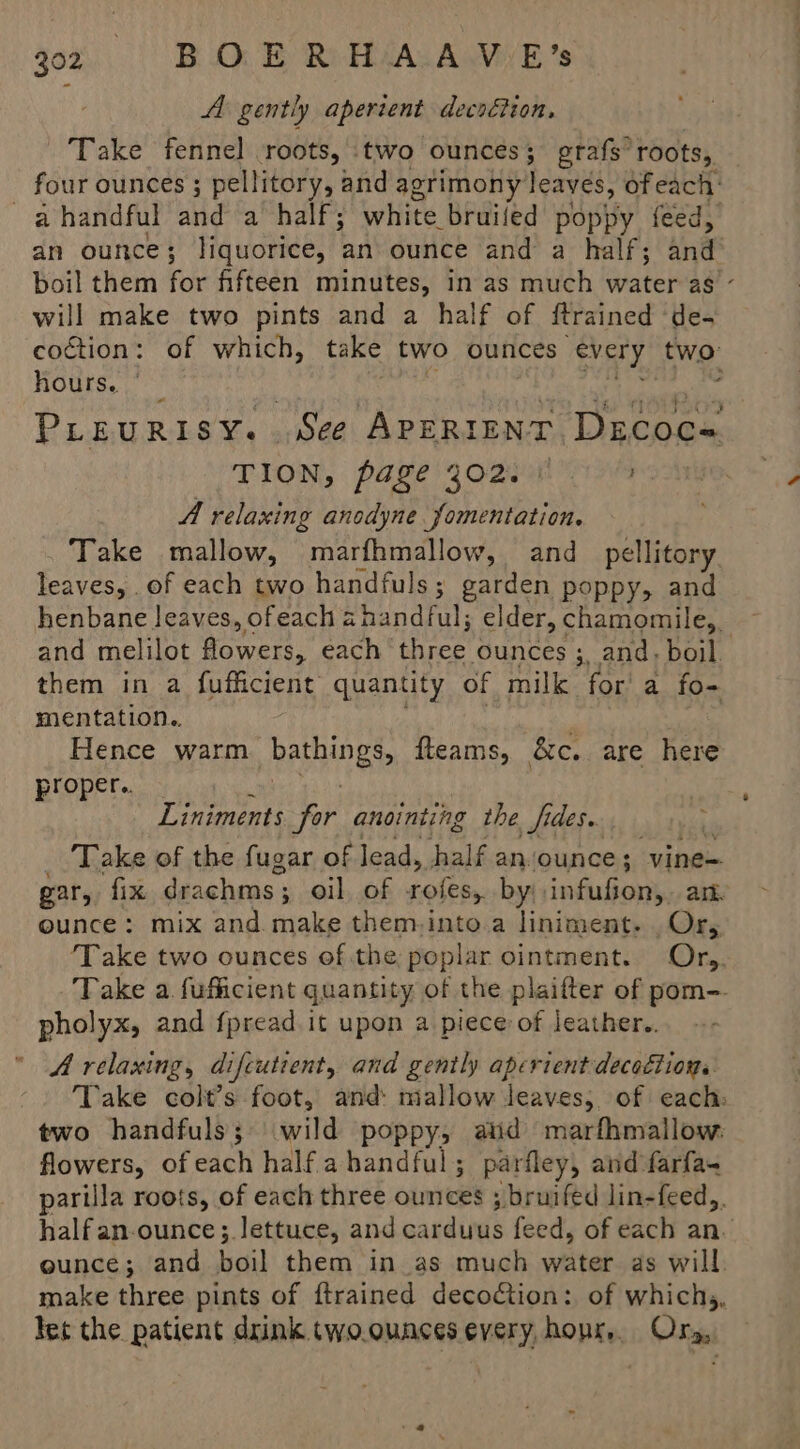 A gently aperient decoétion, Take fennel roots, two ounces ; erafs roots, four ounces ; pellitory, and agrimony leaves, of each: -ahandful and a half; white bruiled poppy feed, an ounce ; liquorice, an ounce and a half; ind boil them for fifteen minutes, in as much water as - will make two pints and a half of ftrained de- coction: of which, take two ounces every two: hours. ° ’ PLEURISY. See APERIENT Decoc- TION, page 302008 19 A relaxing anodyne fomentation. Take mallow, marfhmallow, and_pellitory leaves, of each two handfuls; garden poppy, and henbane leaves, ofeach a handful; elder, chamomile, ~ and melilot eee each py ounces ;, and; boil. them in a fufficient quantity of milk fora fo- mentation. Hence warm PANIES fteams, &c. are here proper... Liniments or anointing the fides. ? Take of the fugar of lead, half anvounce; vine= gar, fix drachms ; oil of rofes, by; infufion,. an ounce: mix and. make them-into.a liniment. . Or, ‘Take two ounces of the poplar ointment. Org. Take a fufficient quantity of the plaifter of pom- pholyx, and f{pread it upon a piece of leather. A relaxing, difcutient, and gently aperient decoction. Take colt’s foot, and mallow leaves, of each: two handfuls; wild poppy, aid marfhmallow. flowers, of each half ahandful; parfley, and farfa- parilla roots, of each three ounces ; bruifed lin-feed,. halfan-ounce; lettuce, and cardunds feed, of each an. ounce; and boil them in_as much water as will. make three pints of {trained decoction: of whichs, let the patient drink two.ounces every, hopr, Ory,