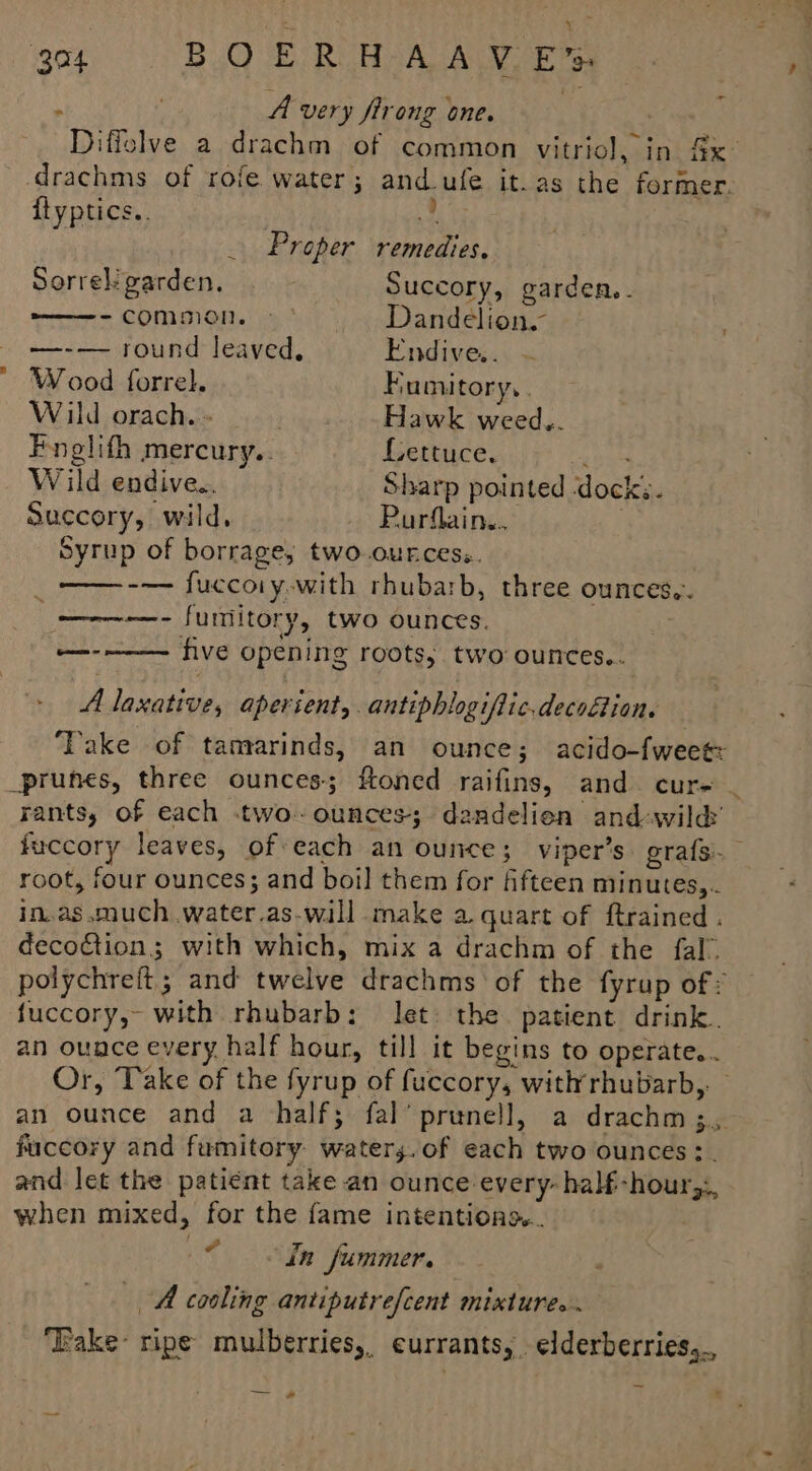 : A very firong one. | | Diffolve a drachm of common vitriol, in Sx- drachms of rofe water; and_ufe it.as the former. {lyptics.. / - Proper remedies. Sorrel garden, Succory, garden. -common. > Dandelion. . —-— round leaved, Endive.. ’ Wood forrel. Fumitory, . Wild orach.- ; Hawk weed.. Fnelith mercury.. Lettuce. 2634 Wild endive... Sharp pointed ‘dock;. Succory, wild, — Purflain.. ; Syrup of borrage, two.ources.. ——-— fuccoiy-with rhubarb, three ounces,. _—--—- funtitory, two ounces. five opening roots, two ounces.. em A laxative, aperient, antiphlogifiic.decoion. Take of tamrarinds, an ounce; acido-fweee prunes, three ounces; ftoned raifins, and cure | rants, of each .two-ounces-; dandelien and wild’ fuccory leaves, of each an ounce; viper’s. grafs- root, four ounces; and boil them for fifteen minutes,.. in.as much .water.as-will make a quart of ftrained . decoction; with which, mix a drachm of the fal” polychreft; and twelve drachms of the fyrup of: fuccory,- with rhubarb; let the patient drink. an ounce every half hour, till it begins to operate... Or, Take of the fyrup of fuccory, with’rhubarb,. an ounce and a half; fal’ prunell, a drachm;, fuccory and fumitory: waters.of each two ounces :. and Jet the patient take an ounce every- half-hour,:, when mixed, for the fame intentions... ieee Summer. A cooling antiputrefcent mixtures. ‘Take ripe mulberries, currants,. elderberries,.. a. al